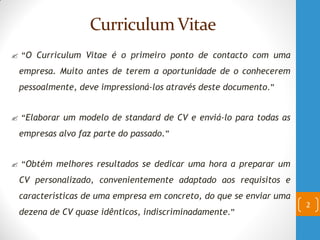 Curriculum Vitae
 “O Curriculum Vitae é o primeiro ponto de contacto com uma
empresa. Muito antes de terem a oportunidade de o conhecerem
pessoalmente, deve impressioná-los através deste documento.”
 “Elaborar um modelo de standard de CV e enviá-lo para todas as
empresas alvo faz parte do passado.”
 “Obtém melhores resultados se dedicar uma hora a preparar um
CV personalizado, convenientemente adaptado aos requisitos e
características de uma empresa em concreto, do que se enviar uma
dezena de CV quase idênticos, indiscriminadamente.”
2
 