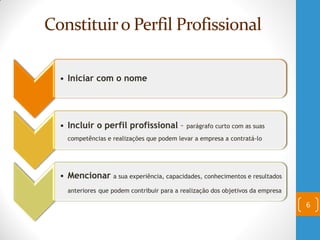 Constituiro Perfil Profissional
6
• Iniciar com o nome
• Incluir o perfil profissional – parágrafo curto com as suas
competências e realizações que podem levar a empresa a contratá-lo
• Mencionar a sua experiência, capacidades, conhecimentos e resultados
anteriores que podem contribuir para a realização dos objetivos da empresa
 