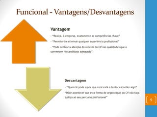 Funcional - Vantagens/Desvantagens
9
Vantagem
- “Realça, à empresa, exatamente as competências chave”
- “Permite-lhe eliminar qualquer experiência profissional”
- “Pode centrar a atenção do recetor do CV nas qualidades que o
convertem no candidato adequado”
Desvantagem
- “Quem lê pode supor que você está a tentar esconder algo”
“Pode acontecer que esta forma de organização do CV não faça
justiça ao seu percurso profissional”
 