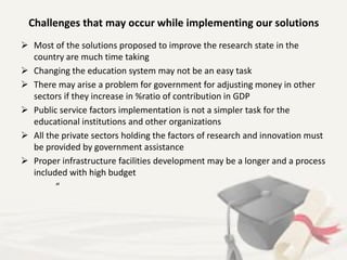 Challenges that may occur while implementing our solutions
 Most of the solutions proposed to improve the research state in the
country are much time taking
 Changing the education system may not be an easy task
 There may arise a problem for government for adjusting money in other
sectors if they increase in %ratio of contribution in GDP
 Public service factors implementation is not a simpler task for the
educational institutions and other organizations
 All the private sectors holding the factors of research and innovation must
be provided by government assistance
 Proper infrastructure facilities development may be a longer and a process
included with high budget
“
 