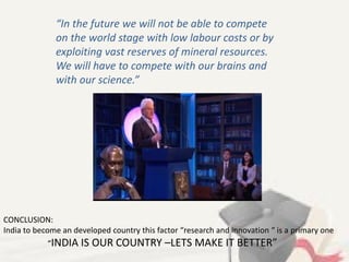 “In the future we will not be able to compete
on the world stage with low labour costs or by
exploiting vast reserves of mineral resources.
We will have to compete with our brains and
with our science.”
CONCLUSION:
India to become an developed country this factor “research and innovation “ is a primary one
“INDIA IS OUR COUNTRY –LETS MAKE IT BETTER”
 