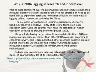 Why is INDIA lagging in research and innovation?
Voicing disappointment over Indian universities failing to figure among top
institutes globally President Pranab Mukharjee has stressed on need to be
done a lot to expand research and innovation activities on India was still
lagging behind many other countries like China.
The president who attributed India’s “remarkable resilience” in
handling economic meltdown. Partly of its strong foundation in its
education sector ,said the country must raise the standards of higher
education befitting its growing economic power status.
Despite India having better scientific research institutions ,R&D and
innovation capabilities are lower than other BRICS countries according to
economic survey .India is lagging behind other countries poorly in areas of
market knowledge , technology and creativity ,human resources,
institutional support , research and infrastructure and business
sophistication.
India is very low and poor in taking patent rights . Indian R&D spend
stands at approximately 1% of its trillion dollar GDP.
“There is potential but the momentum needs to be sustained and not left
hanging “.
 