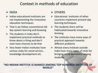 Context in methods of education
 INDIA
 Indian educational institutes are
not implementing the innovative
education techniques
 That is we follow conventional old
day system learning and knowing
 The students in India don’t
implement practical methods to
know about a thing and don’t
even have chances to do that
 Very fewer Indian institutes have
various clubs for social service ,
knowledge development etc.
 OTHERS
 Educational institutes of other
countries implement present day
learning techniques
 The students there will be
habituated towards innovative
thinking
 The institutes have many ways of
practical approach towards
different problems
 Almost every institute outside
India have many types of clubs for
bringing social awareness among
students
“NO INDIAN INSTITUE IS RANKED AMONG TOP HUNDRED INSTITUES OF
WORLD”
 