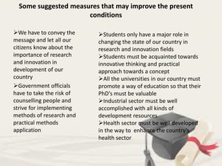 Some suggested measures that may improve the present
conditions
We have to convey the
message and let all our
citizens know about the
importance of research
and innovation in
development of our
country
Government officials
have to take the risk of
counselling people and
strive for implementing
methods of research and
practical methods
application
Students only have a major role in
changing the state of our country in
research and innovation fields
Students must be acquainted towards
innovative thinking and practical
approach towards a concept
All the universities in our country must
promote a way of education so that their
PhD's must be valuable
Industrial sector must be well
accomplished with all kinds of
development resources
Health sector must be well developed
in the way to enhance the country’s
health sector
 