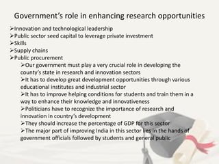 Government’s role in enhancing research opportunities
Innovation and technological leadership
Public sector seed capital to leverage private investment
Skills
Supply chains
Public procurement
Our government must play a very crucial role in developing the
county’s state in research and innovation sectors
It has to develop great development opportunities through various
educational institutes and industrial sector
It has to improve helping conditions for students and train them in a
way to enhance their knowledge and innovativeness
Politicians have to recognize the importance of research and
innovation in country’s development
They should increase the percentage of GDP for this sector
The major part of improving India in this sector lies in the hands of
government officials followed by students and general public
 