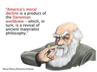 “America’s moral
   decline is a product of
   the Darwinian
   worldview - which, in
   turn, is a revival of
   ancient materialist
   philosophy.”




Nancy Pearcy, Discovery Institute
 