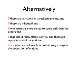 Alternatively
If there are variations in a replicating entity, and
If these are inherited, and
If one variant is more suited to some task than the
others, and
If that task directly affects survival and therefore
reproduction of the entities,
Then selection will result in evolutionary change in
the population of entities.
 