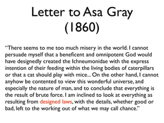 Letter to Asa Gray
                 (1860)
“There seems to me too much misery in the world. I cannot
persuade myself that a beneﬁcent and omnipotent God would
have designedly created the Ichneumonidae with the express
intention of their feeding within the living bodies of caterpillars
or that a cat should play with mice... On the other hand, I cannot
anyhow be contented to view this wonderful universe, and
especially the nature of man, and to conclude that everything is
the result of brute force. I am inclined to look at everything as
resulting from designed laws, with the details, whether good or
bad, left to the working out of what we may call chance.”
 