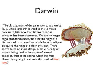 Darwin
“The old argument of design in nature, as given by
Paley, which formerly seemed to me to me so
conclusive, fails, now that the law of natural
selection has been discovered. We can no longer
argue that, for instance, the beautiful hinge of a
bivalve shell must have been made by an intelligent
being, like the hinge of a door by a man. There
seems to be no more design in the variability of
organic beings and in the action of natural
selection, than in the course which the wind
blows. Everything in nature is the result of ﬁxed
laws.”
 
