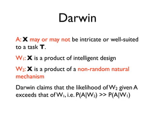 Darwin
A: X may or may not be intricate or well-suited
to a task T.
W1: X is a product of intelligent design
W2: X is a product of a non-random natural
mechanism
Darwin claims that the likelihood of W2 given A
exceeds that of W1, i.e. P(A|W2) >> P(A|W1)
 