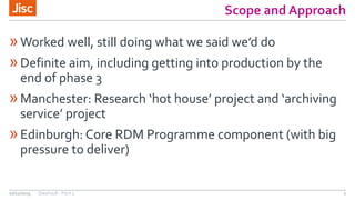 Scope and Approach
»Worked well, still doing what we said we’d do
»Definite aim, including getting into production by the
end of phase 3
»Manchester: Research ‘hot house’ project and ‘archiving
service’ project
»Edinburgh: Core RDM Programme component (with big
pressure to deliver)
10/12/2015 DataVault - Pitch 3 2
 