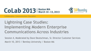 Lightning Case Studies: 
Implementing Modern Enterprise 
Communications Across Industries 
Session 4, Moderated by Dave Deutschman, Sr. Director Customer Services 
March 10, 2013 / Bentley University / Boston MA 
 