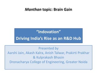 Manthan topic: Brain Gain
“Indovation”
Driving India’s Rise as an R&D Hub
1
Presented by
Aarshi Jain, Akash Kalra, Anish Talwar, Prakirti Prakhar
& Kulprakash Bhasin
Dronacharya College of Engineering, Greater Noida
 