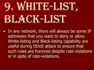 9. White-list, Black-list In any network, there will always be some IP addresses that you want to deny or allow. White-listing and Black-listing capability are useful during DDoS attack to ensure that such rules are honored despite rate violations or in spite of rate-violations. 