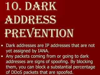 10. Dark Address Prevention Dark addresses are IP addresses that are not yet assigned by IANA.  Any packets coming from or going to dark addresses are signs of spoofing. By blocking them, you can block a substantial percentage of DDoS packets that are spoofed. 