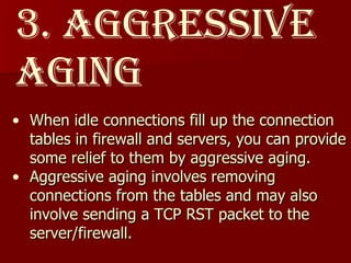 3. Aggressive aging When idle connections fill up the connection tables in firewall and servers, you can provide some relief to them by aggressive aging. Aggressive aging involves removing connections from the tables and may also involve sending a TCP RST packet to the server/firewall.  