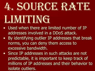 4. Source Rate Limiting Used when there are limited number of IP addresses involved in a DDoS attack.  By identifying outlier IP addresses that break norms, you can deny them access to excessive bandwidth.  Since IP addresses in such attacks are not predictable, it is important to keep track of millions of IP addresses and their behavior to isolate outliers.  