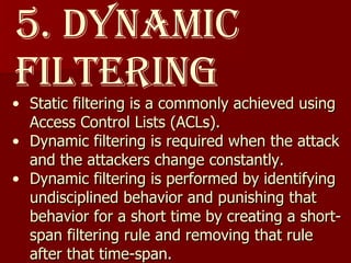 5. Dynamic Filtering Static filtering is a commonly achieved using Access Control Lists (ACLs).  Dynamic filtering is required when the attack and the attackers change constantly.  Dynamic filtering is performed by identifying undisciplined behavior and punishing that behavior for a short time by creating a short-span filtering rule and removing that rule after that time-span. 