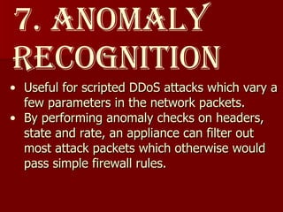 7. Anomaly  Recognition Useful for scripted DDoS attacks which vary a few parameters in the network packets.  By performing anomaly checks on headers, state and rate, an appliance can filter out most attack packets which otherwise would pass simple firewall rules.  