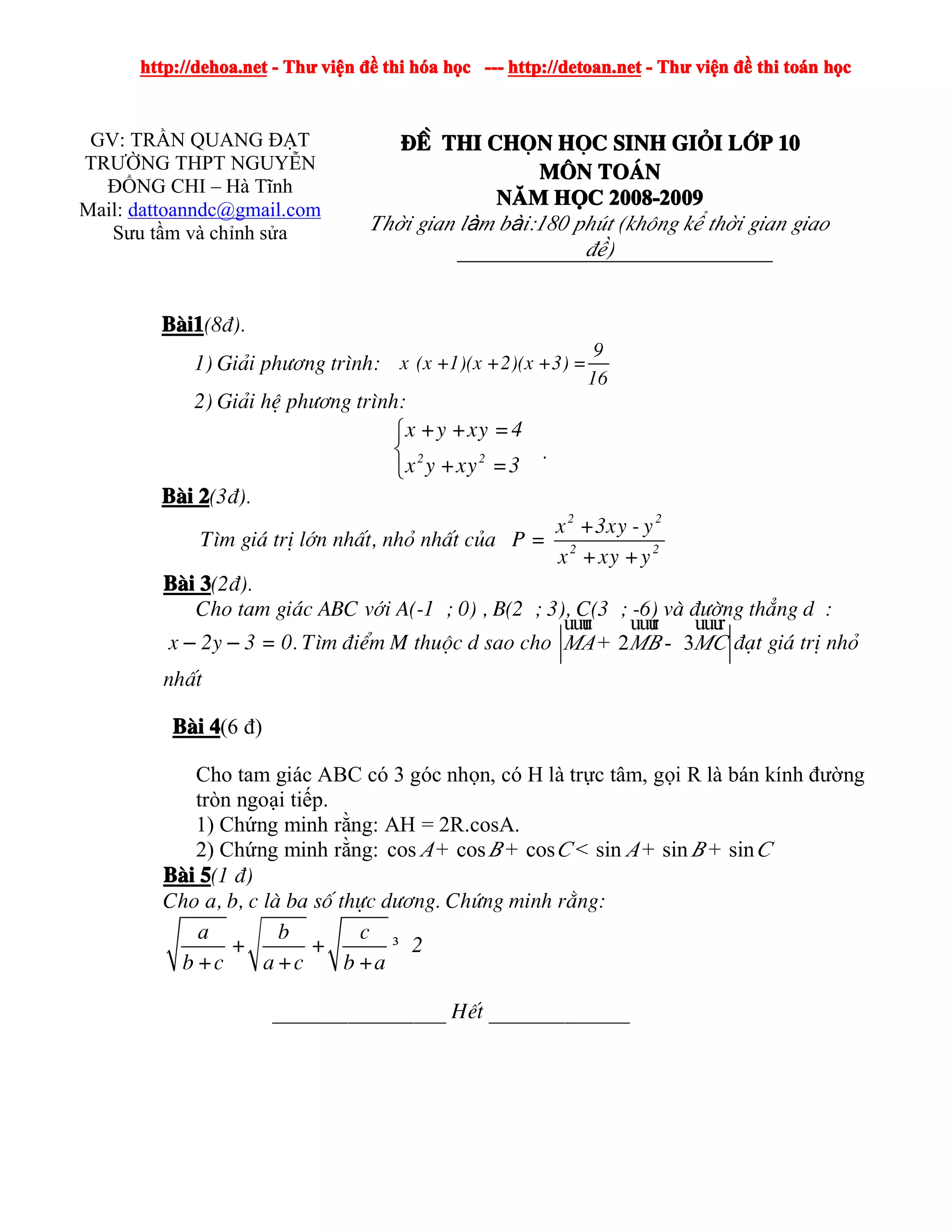 http://dehoa.nethttp://dehoa.nethttp://dehoa.nethttp://dehoa.net ---- ThThThThưưưư viviviviệệệệnnnn đềđềđềđề thithithithi hhhhóóóóaaaa hhhhọọọọcccc ------------ http://detoan.nethttp://detoan.nethttp://detoan.nethttp://detoan.net ---- ThThThThưưưư viviviviệệệệnnnn đềđềđềđề thithithithi totototoáááánnnn hhhhọọọọcccc
GV: TRẦN QUANG ĐẠT
TRƯỜNG THPT NGUYỄN
ĐỔNG CHI – Hà Tĩnh
Mail: dattoanndc@gmail.com
Sưu tầm và chỉnh sửa
§Ò§Ò§Ò§Ò thithithithi chchchchäääännnn hhhhääääcccc sinhsinhsinhsinh gigigigiááááiiii llllíííípppp 10101010
MMMM««««nnnn ToToToTo¸¸¸¸nnnn
NNNNĂĂĂĂMMMM HHHHỌỌỌỌCCCC 2008-20092008-20092008-20092008-2009
Thời gian làm bài:180 phót (kh«ng kể thời gian giao
®ề)
BBBBµµµµi1i1i1i1(8®).
1) Gi¶i ph­¬ng tr×nh:
9
x (x +1)(x +2)(x +3) =
16
2) Gi¶i hÖ ph­¬ng tr×nh:
⎧
⎨
⎩
2 2
x +y +xy =4
x y +xy =3
.
BBBBµµµµiiii 2222(3®).
T×m gi¸ trÞ lín nhÊt, nhá nhÊt cña P =
2 2
2 2
x +3xy - y
x +xy +y
BBBBµµµµiiii 3333(2®).
Cho tam gi¸c ABC víi A(-1 ; 0) , B(2 ; 3), C(3 ; -6) vµ ®­êng th¼ng d :
x – 2y – 3 = 0. T×m ®iÓm M thuéc d sao cho 2 3MA MB MC+ -
uuur uuur uuur
®¹t gi¸ trÞ nhá
nhÊt
BBBBµµµµiiii 4444(6 đ)
Cho tam giác ABC có 3 góc nhọn, có H là trực tâm, gọi R là bán kính đường
tròn ngoại tiếp.
1) Chứng minh rằng: AH = 2R.cosA.
2) Chứng minh rằng: cos cos cos sin sin sinA B C A B C+ + < + +
BBBBµµµµiiii 5555(1 ®)
Cho a, b, c lµ ba sè thùc d­¬ng. Chøng minh r»ng:
³
a b c
+ + 2
b +c a+c b +a
________________ HÕt _____________
 