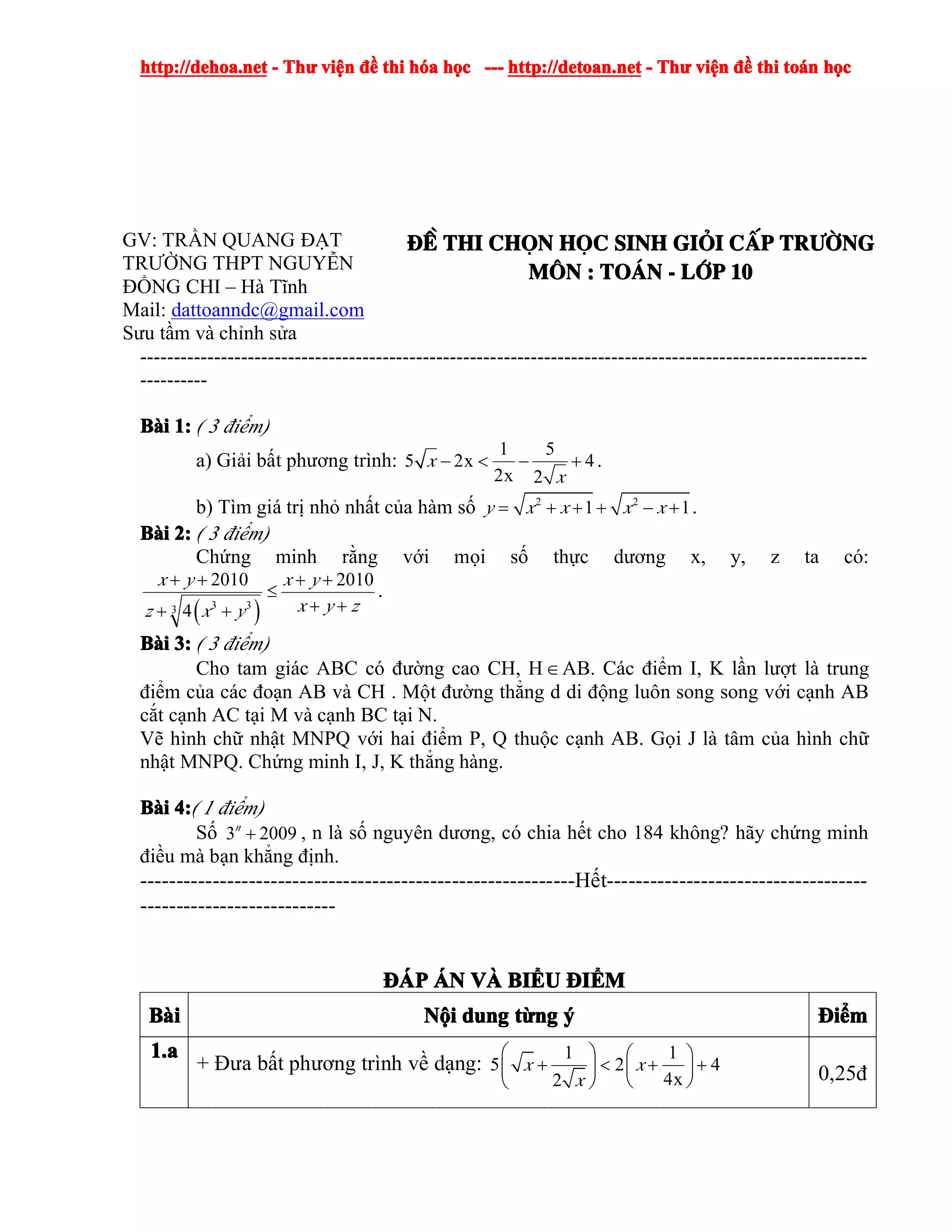 http://dehoa.nethttp://dehoa.nethttp://dehoa.nethttp://dehoa.net ---- ThThThThưưưư viviviviệệệệnnnn đềđềđềđề thithithithi hhhhóóóóaaaa hhhhọọọọcccc ------------ http://detoan.nethttp://detoan.nethttp://detoan.nethttp://detoan.net ---- ThThThThưưưư viviviviệệệệnnnn đềđềđềđề thithithithi totototoáááánnnn hhhhọọọọcccc
GV: TRẦN QUANG ĐẠT
TRƯỜNG THPT NGUYỄN
ĐỔNG CHI – Hà Tĩnh
Mail: dattoanndc@gmail.com
Sưu tầm và chỉnh sửa
®Ò®Ò®Ò®Ò thithithithi chchchchäääännnn hhhhääääcccc sinhsinhsinhsinh gigigigiááááiiii ccccÊÊÊÊpppp trtrtrtr­ê­ê­ê­êngngngng
MMMM««««nnnn :::: ToToToTo¸¸¸¸nnnn ---- llllíííípppp 10101010
------------------------------------------------------------------------------------------------------------
----------
BBBBààààiiii 1:1:1:1: ( 3 điểm)
a) Giải bất phương trình:
1 5
5 2x 4
2x 2
x
x
− < − + .
b) Tìm giá trị nhỏ nhất của hàm số 2 2
1 1y x x x x= + + + − + .
BBBBààààiiii 2:2:2:2: ( 3 điểm)
Chứng minh rằng với mọi số thực dương x, y, z ta có:
( )3 33
2010 2010
4
x y x y
x y zz x y
+ + + +
≤
+ ++ +
.
BBBBààààiiii 3:3:3:3: ( 3 điểm)
Cho tam giác ABC có đường cao CH, H∈AB. Các điểm I, K lần lượt là trung
điểm của các đoạn AB và CH . Một đường thẳng d di động luôn song song với cạnh AB
cắt cạnh AC tại M và cạnh BC tại N.
Vẽ hình chữ nhật MNPQ với hai điểm P, Q thuộc cạnh AB. Gọi J là tâm của hình chữ
nhật MNPQ. Chứng minh I, J, K thẳng hàng.
BBBBààààiiii 4:4:4:4:( 1 điểm)
Số 3 2009n
+ , n là số nguyên dương, có chia hết cho 184 không? hãy chứng minh
điều mà bạn khẳng định.
------------------------------------------------------------Hết------------------------------------
---------------------------
ĐÁĐÁĐÁĐÁPPPP ÁÁÁÁNNNN VVVVÀÀÀÀ BIBIBIBIỂỂỂỂUUUU ĐĐĐĐIIIIỂỂỂỂMMMM
BBBBààààiiii NNNNộộộộiiii dungdungdungdung ttttừừừừngngngng ýýýý ĐĐĐĐiiiiểểểểmmmm
1.a1.a1.a1.a
+ Đưa bất phương trình về dạng:
1 1
5 2 4
4x2
x x
x
⎛ ⎞ ⎛ ⎞
+ < + +⎜ ⎟⎜ ⎟
⎝ ⎠⎝ ⎠ 0,25đ
 