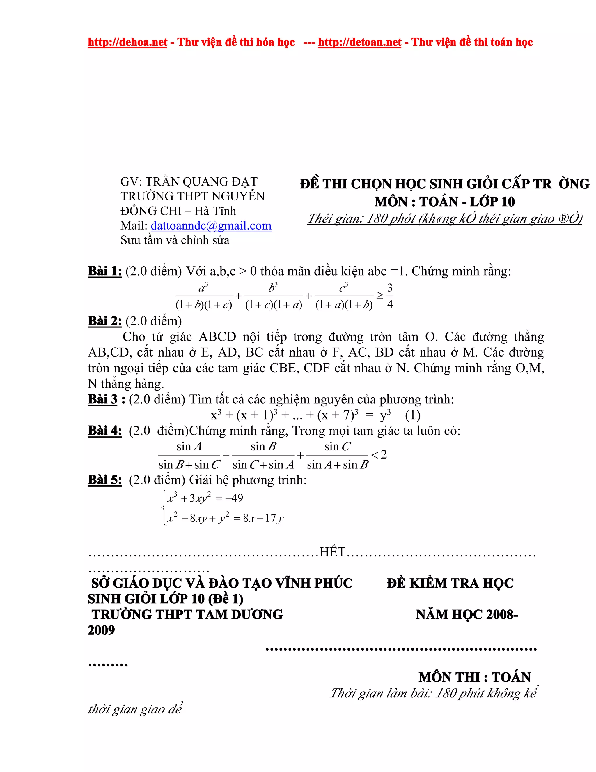 http://dehoa.nethttp://dehoa.nethttp://dehoa.nethttp://dehoa.net ---- ThThThThưưưư viviviviệệệệnnnn đềđềđềđề thithithithi hhhhóóóóaaaa hhhhọọọọcccc ------------ http://detoan.nethttp://detoan.nethttp://detoan.nethttp://detoan.net ---- ThThThThưưưư viviviviệệệệnnnn đềđềđềđề thithithithi totototoáááánnnn hhhhọọọọcccc
GV: TRẦN QUANG ĐẠT
TRƯỜNG THPT NGUYỄN
ĐỔNG CHI – Hà Tĩnh
Mail: dattoanndc@gmail.com
Sưu tầm và chỉnh sửa
®Ò®Ò®Ò®Ò thithithithi chchchchäääännnn hhhhääääcccc sinhsinhsinhsinh gigigigiááááiiii ccccÊÊÊÊpppp tr tr tr tr êêêêngngngng
MMMM««««nnnn :::: ToToToTo¸¸¸¸nnnn ---- llllíííípppp 10101010
Thêi gian: 180 phót (kh«ng kÓ thêi gian giao ®Ò)
BBBBààààiiii 1:1:1:1: (2.0 điểm) Với a,b,c > 0 thỏa mãn điều kiện abc =1. Chứng minh rằng:
4
3
)1)(1()1)(1()1)(1(
333
≥
++
+
++
+
++ ba
c
ac
b
cb
a
BBBBààààiiii 2:2:2:2: (2.0 điểm)
Cho tứ giác ABCD nội tiếp trong đường tròn tâm O. Các đường thẳng
AB,CD, cắt nhau ở E, AD, BC cắt nhau ở F, AC, BD cắt nhau ở M. Các đường
tròn ngoại tiếp của các tam giác CBE, CDF cắt nhau ở N. Chứng minh rằng O,M,
N thẳng hàng.
BBBBààààiiii 3333 :::: (2.0 điểm) Tìm tất cả các nghiệm nguyên của phương trình:
x3
+ (x + 1)3
+ ... + (x + 7)3
= y3
(1)
BBBBààààiiii 4:4:4:4: (2.0 điểm)Chứng minh rằng, Trong mọi tam giác ta luôn có:
+ + <
+ + +
sin sin sin
2
sin sin sin sin sin sin
A B C
B C C A A B
BBBBààààiiii 5:5:5:5: (2.0 điểm) Giải hệ phương trình:
⎪⎩
⎪
⎨
⎧
−=+−
−=+
yxyxyx
xyx
1788
493
22
23
……………………………………………HẾT……………………………………
………………………
SSSSỞỞỞỞ GIGIGIGIÁÁÁÁOOOO DDDDỤỤỤỤCCCC VVVVÀÀÀÀ ĐÀĐÀĐÀĐÀOOOO TTTTẠẠẠẠOOOO VVVVĨĨĨĨNHNHNHNH PHPHPHPHÚÚÚÚCCCC ĐỀĐỀĐỀĐỀ KIKIKIKIỂỂỂỂMMMM TRATRATRATRA HHHHỌỌỌỌCCCC
SINHSINHSINHSINH GIGIGIGIỎỎỎỎIIII LLLLỚỚỚỚPPPP 10101010 ((((ĐềĐềĐềĐề 1)1)1)1)
TRTRTRTRƯỜƯỜƯỜƯỜNGNGNGNG THPTTHPTTHPTTHPT TAMTAMTAMTAM DDDDƯƠƯƠƯƠƯƠNGNGNGNG NNNNĂĂĂĂMMMM HHHHỌỌỌỌCCCC 2008-2008-2008-2008-
2009200920092009
……………………………………………………………………………………………………………………………………………………………………………………………………………………
………………………………
MMMMÔÔÔÔNNNN THITHITHITHI :::: TOTOTOTOÁÁÁÁNNNN
Thời gian làm bài: 180 phút không kể
thời gian giao đề
 