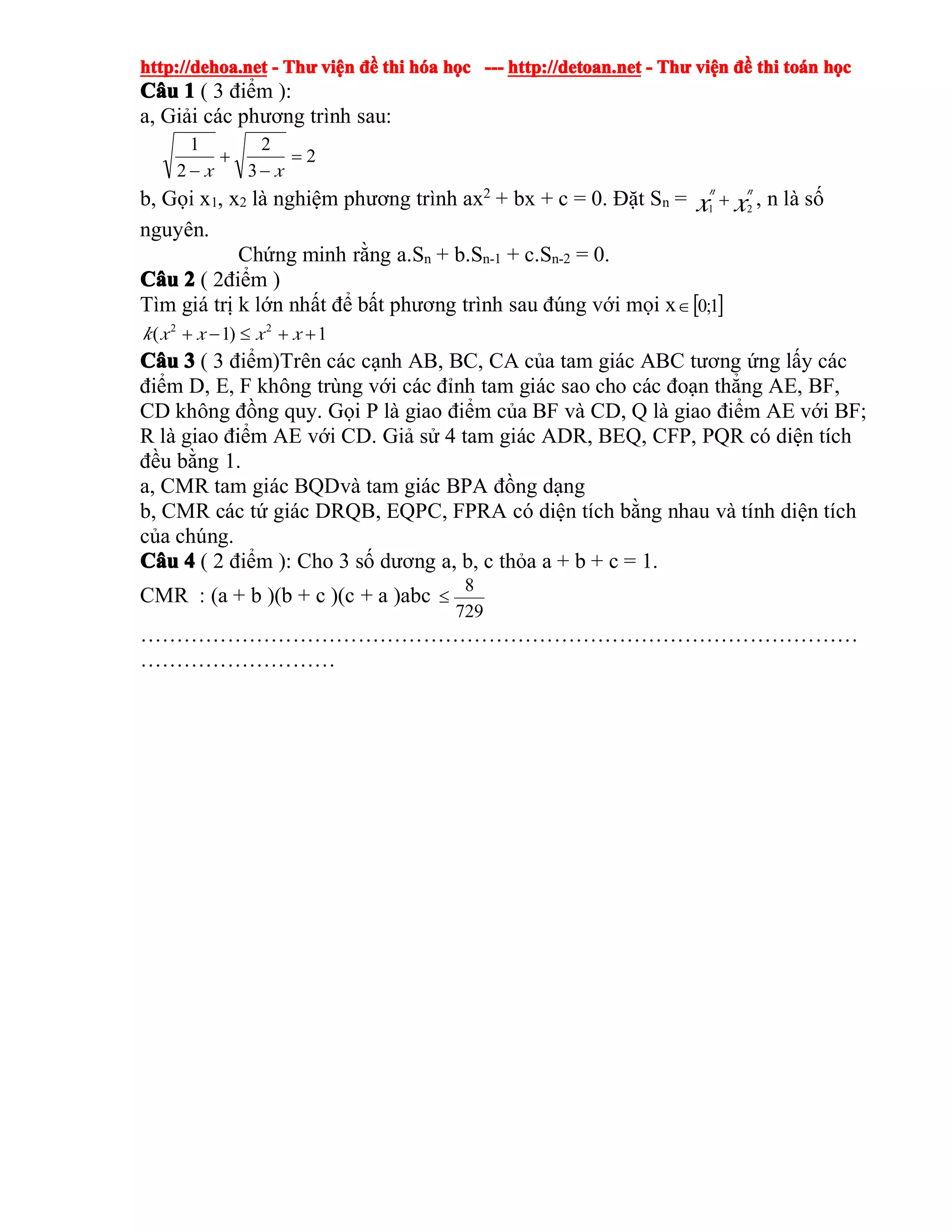 http://dehoa.nethttp://dehoa.nethttp://dehoa.nethttp://dehoa.net ---- ThThThThưưưư viviviviệệệệnnnn đềđềđềđề thithithithi hhhhóóóóaaaa hhhhọọọọcccc ------------ http://detoan.nethttp://detoan.nethttp://detoan.nethttp://detoan.net ---- ThThThThưưưư viviviviệệệệnnnn đềđềđềđề thithithithi totototoáááánnnn hhhhọọọọcccc
CCCCââââuuuu 1111 ( 3 điểm ):
a, Giải các phương trình sau:
2
3
2
2
1
=
−
+
− xx
b, Gọi x1, x2 là nghiệm phương trình ax2
+ bx + c = 0. Đặt Sn = xx
nn
21
+ , n là số
nguyên.
Chứng minh rằng a.Sn + b.Sn-1 + c.Sn-2 = 0.
CCCCââââuuuu 2222 ( 2điểm )
Tìm giá trị k lớn nhất để bất phương trình sau đúng với mọi x [ ]1;0∈
1)1( 22
++≤−+ xxxxk
CCCCââââuuuu 3333 ( 3 điểm)Trên các cạnh AB, BC, CA của tam giác ABC tương ứng lấy các
điểm D, E, F không trùng với các đỉnh tam giác sao cho các đoạn thẳng AE, BF,
CD không đồng quy. Gọi P là giao điểm của BF và CD, Q là giao điểm AE với BF;
R là giao điểm AE với CD. Giả sử 4 tam giác ADR, BEQ, CFP, PQR có diện tích
đều bằng 1.
a, CMR tam giác BQDvà tam giác BPA đồng dạng
b, CMR các tứ giác DRQB, EQPC, FPRA có diện tích bằng nhau và tính diện tích
của chúng.
CCCCââââuuuu 4444 ( 2 điểm ): Cho 3 số dương a, b, c thỏa a + b + c = 1.
CMR : (a + b )(b + c )(c + a )abc
729
8
≤
………………………………………………………………………………………
………………………
 