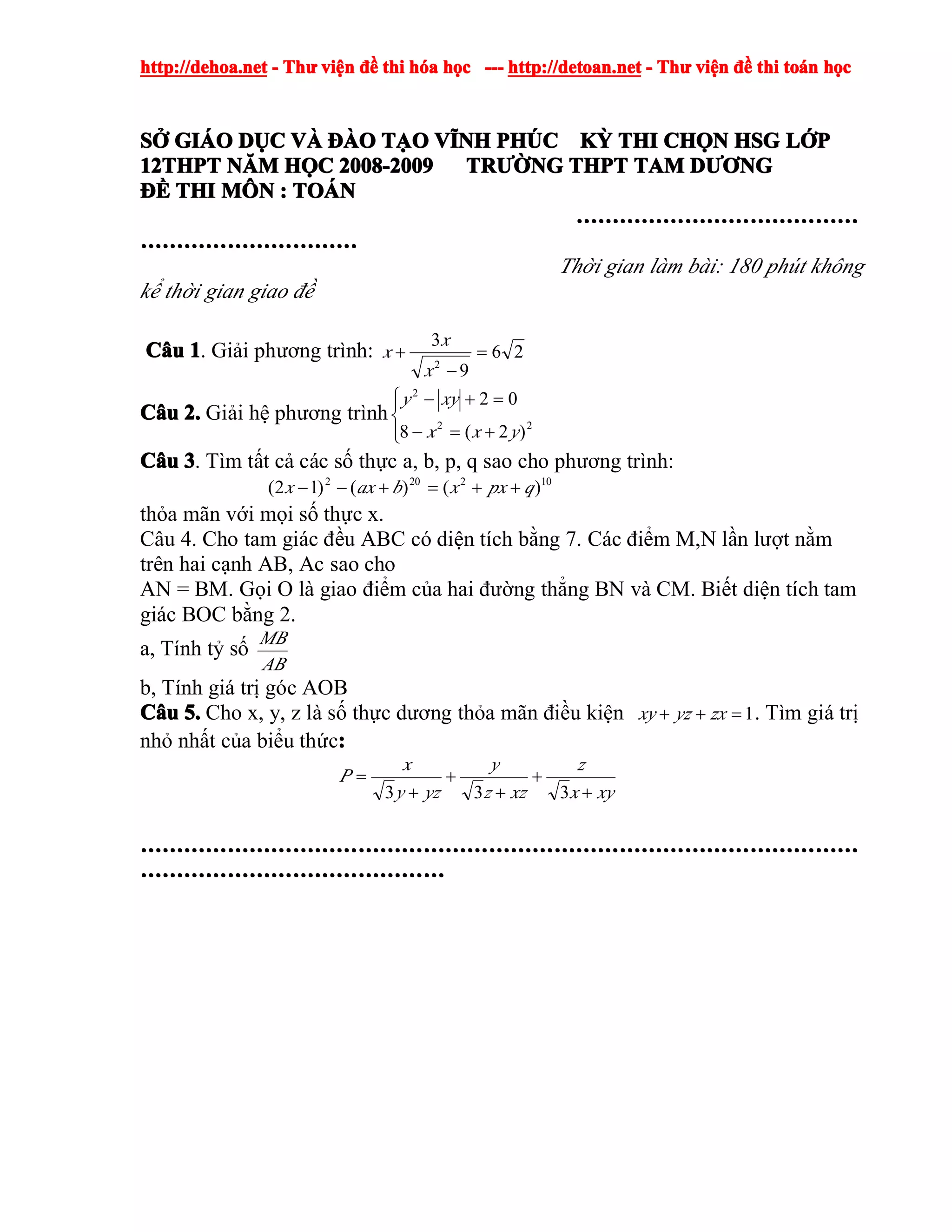 http://dehoa.nethttp://dehoa.nethttp://dehoa.nethttp://dehoa.net ---- ThThThThưưưư viviviviệệệệnnnn đềđềđềđề thithithithi hhhhóóóóaaaa hhhhọọọọcccc ------------ http://detoan.nethttp://detoan.nethttp://detoan.nethttp://detoan.net ---- ThThThThưưưư viviviviệệệệnnnn đềđềđềđề thithithithi totototoáááánnnn hhhhọọọọcccc
SSSSỞỞỞỞ GIGIGIGIÁÁÁÁOOOO DDDDỤỤỤỤCCCC VVVVÀÀÀÀ ĐÀĐÀĐÀĐÀOOOO TTTTẠẠẠẠOOOO VVVVĨĨĨĨNHNHNHNH PHPHPHPHÚÚÚÚCCCC KKKKỲỲỲỲ THITHITHITHI CHCHCHCHỌỌỌỌNNNN HSGHSGHSGHSG LLLLỚỚỚỚPPPP
12THPT12THPT12THPT12THPT NNNNĂĂĂĂMMMM HHHHỌỌỌỌCCCC 2008-20092008-20092008-20092008-2009 TRTRTRTRƯỜƯỜƯỜƯỜNGNGNGNG THPTTHPTTHPTTHPT TAMTAMTAMTAM DDDDƯƠƯƠƯƠƯƠNGNGNGNG
ĐĐĐĐỀỀỀỀ THITHITHITHI MMMMÔÔÔÔNNNN :::: TOTOTOTOÁÁÁÁNNNN
…………………………………………………………………………………………………………………………………………
…………………………………………………………………………………………………………
Thời gian làm bài: 180 phút không
kể thời gian giao đề
CCCCââââuuuu 1111. Giải phương trình: 26
9
3
2
=
−
+
x
x
x
CCCCââââuuuu 2.2.2.2. Giải hệ phương trình
⎪⎩
⎪
⎨
⎧
+=−
=+−
22
2
)2(8
02
yxx
xyy
CCCCââââuuuu 3333. Tìm tất cả các số thực a, b, p, q sao cho phương trình:
102202
)()()12( qpxxbaxx ++=+−−
thỏa mãn với mọi số thực x.
Câu 4. Cho tam giác đều ABC có diện tích bằng 7. Các điểm M,N lần lượt nằm
trên hai cạnh AB, Ac sao cho
AN = BM. Gọi O là giao điểm của hai đường thẳng BN và CM. Biết diện tích tam
giác BOC bằng 2.
a, Tính tỷ số
AB
MB
b, Tính giá trị góc AOB
CCCCââââuuuu 5.5.5.5. Cho x, y, z là số thực dương thỏa mãn điều kiện 1=++ zxyzxy . Tìm giá trị
nhỏ nhất của biểu thức::::
xyx
z
xzz
y
yzy
x
P
+
+
+
+
+
=
333
………………………………………………………………………………………………………………………………………………………………………………………………………………………………………………………………………………………………………………………………………………………………
……………………………………………………………………………………………………………………………………………………
 