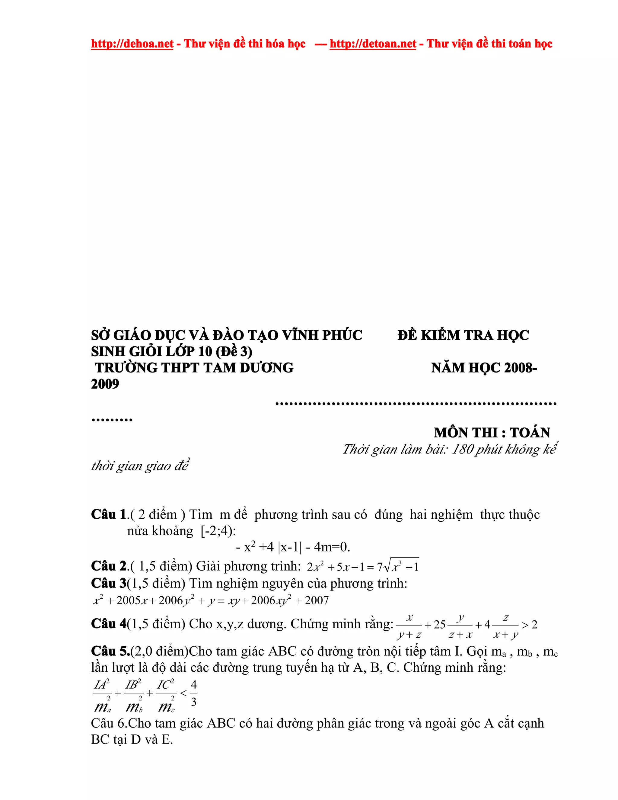 http://dehoa.nethttp://dehoa.nethttp://dehoa.nethttp://dehoa.net ---- ThThThThưưưư viviviviệệệệnnnn đềđềđềđề thithithithi hhhhóóóóaaaa hhhhọọọọcccc ------------ http://detoan.nethttp://detoan.nethttp://detoan.nethttp://detoan.net ---- ThThThThưưưư viviviviệệệệnnnn đềđềđềđề thithithithi totototoáááánnnn hhhhọọọọcccc
SSSSỞỞỞỞ GIGIGIGIÁÁÁÁOOOO DDDDỤỤỤỤCCCC VVVVÀÀÀÀ ĐÀĐÀĐÀĐÀOOOO TTTTẠẠẠẠOOOO VVVVĨĨĨĨNHNHNHNH PHPHPHPHÚÚÚÚCCCC ĐỀĐỀĐỀĐỀ KIKIKIKIỂỂỂỂMMMM TRATRATRATRA HHHHỌỌỌỌCCCC
SINHSINHSINHSINH GIGIGIGIỎỎỎỎIIII LLLLỚỚỚỚPPPP 10101010 ((((ĐềĐềĐềĐề 3)3)3)3)
TRTRTRTRƯỜƯỜƯỜƯỜNGNGNGNG THPTTHPTTHPTTHPT TAMTAMTAMTAM DDDDƯƠƯƠƯƠƯƠNGNGNGNG NNNNĂĂĂĂMMMM HHHHỌỌỌỌCCCC 2008-2008-2008-2008-
2009200920092009
……………………………………………………………………………………………………………………………………………………………………………………………………………………
………………………………
MMMMÔÔÔÔNNNN THITHITHITHI :::: TOTOTOTOÁÁÁÁNNNN
Thời gian làm bài: 180 phút không kể
thời gian giao đề
CCCCââââuuuu 1111.( 2 điểm ) Tìm m để phương trình sau có đúng hai nghiệm thực thuộc
nửa khoảng [-2;4):
- x2 +4 |x-1| - 4m=0.
CCCCââââuuuu 2222.( 1,5 điểm) Giải phương trình: 17152 32
−=−+ xxx
CCCCââââuuuu 3333(1,5 điểm) Tìm nghiệm nguyên của phương trình:
2007200620062005 222
++=+++ xyxyyyxx
CCCCââââuuuu 4444(1,5 điểm) Cho x,y,z dương. Chứng minh rằng: 2425 >
+
+
+
+
+ yx
z
xz
y
zy
x
CCCCââââuuuu 5.5.5.5.(2,0 điểm)Cho tam giác ABC có đường tròn nội tiếp tâm I. Gọi ma , mb , mc
lần lượt là độ dài các đường trung tuyến hạ từ A, B, C. Chứng minh rằng:
3
4
2
2
2
2
2
2
<++
mmm cba
ICIBIA
Câu 6.Cho tam giác ABC có hai đường phân giác trong và ngoài góc A cắt cạnh
BC tại D và E.
 
