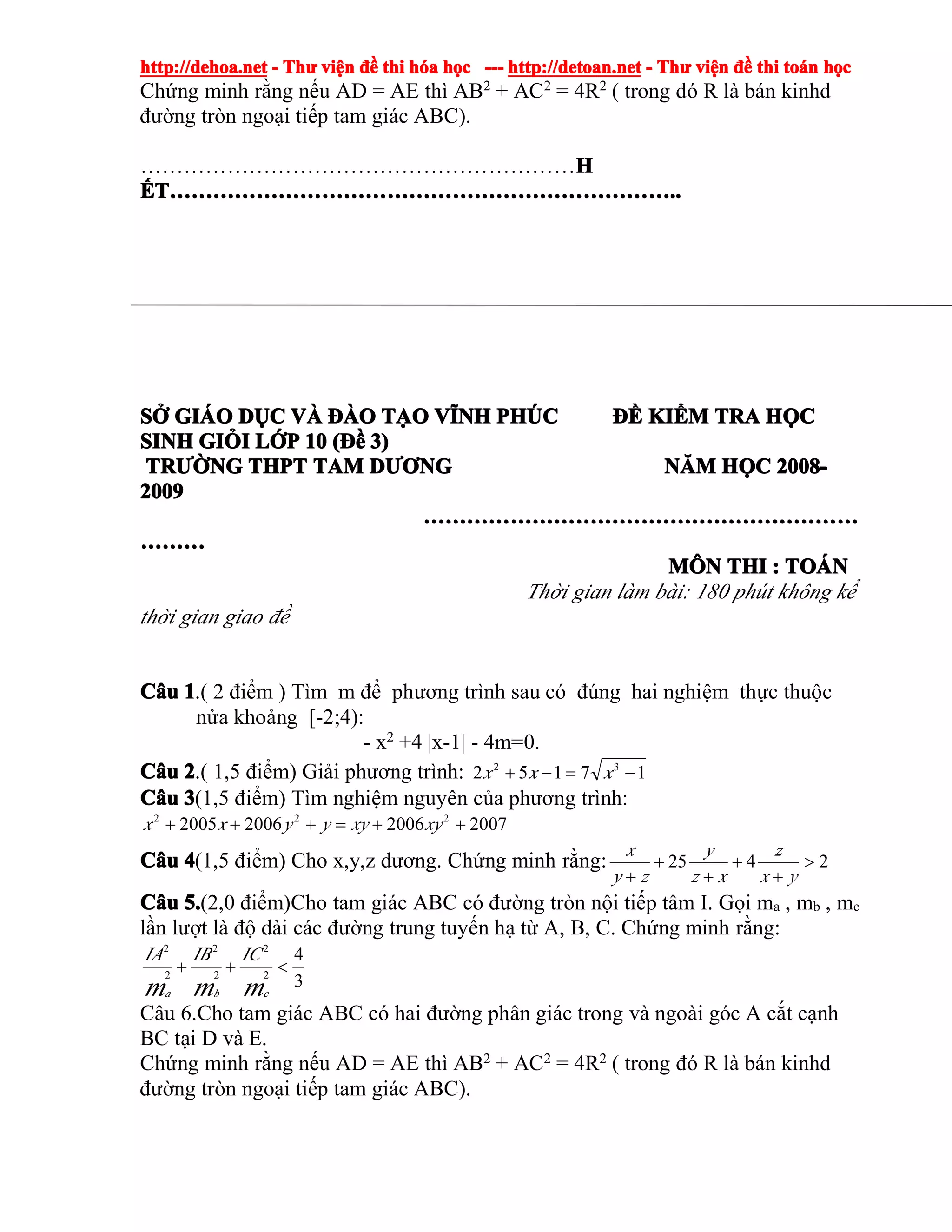 http://dehoa.nethttp://dehoa.nethttp://dehoa.nethttp://dehoa.net ---- ThThThThưưưư viviviviệệệệnnnn đềđềđềđề thithithithi hhhhóóóóaaaa hhhhọọọọcccc ------------ http://detoan.nethttp://detoan.nethttp://detoan.nethttp://detoan.net ---- ThThThThưưưư viviviviệệệệnnnn đềđềđềđề thithithithi totototoáááánnnn hhhhọọọọcccc
Chứng minh rằng nếu AD = AE thì AB2
+ AC2
= 4R2
( trong đó R là bán kinhd
đường tròn ngoại tiếp tam giác ABC).
……………………………………………………HHHH
ẾẾẾẾTTTT……………………………………………………………………………………………………………………………………………………………………………………………………………………………………………………........
SSSSỞỞỞỞ GIGIGIGIÁÁÁÁOOOO DDDDỤỤỤỤCCCC VVVVÀÀÀÀ ĐÀĐÀĐÀĐÀOOOO TTTTẠẠẠẠOOOO VVVVĨĨĨĨNHNHNHNH PHPHPHPHÚÚÚÚCCCC ĐỀĐỀĐỀĐỀ KIKIKIKIỂỂỂỂMMMM TRATRATRATRA HHHHỌỌỌỌCCCC
SINHSINHSINHSINH GIGIGIGIỎỎỎỎIIII LLLLỚỚỚỚPPPP 10101010 ((((ĐềĐềĐềĐề 3)3)3)3)
TRTRTRTRƯỜƯỜƯỜƯỜNGNGNGNG THPTTHPTTHPTTHPT TAMTAMTAMTAM DDDDƯƠƯƠƯƠƯƠNGNGNGNG NNNNĂĂĂĂMMMM HHHHỌỌỌỌCCCC 2008-2008-2008-2008-
2009200920092009
……………………………………………………………………………………………………………………………………………………………………………………………………………………
………………………………
MMMMÔÔÔÔNNNN THITHITHITHI :::: TOTOTOTOÁÁÁÁNNNN
Thời gian làm bài: 180 phút không kể
thời gian giao đề
CCCCââââuuuu 1111.( 2 điểm ) Tìm m để phương trình sau có đúng hai nghiệm thực thuộc
nửa khoảng [-2;4):
- x2
+4 |x-1| - 4m=0.
CCCCââââuuuu 2222.( 1,5 điểm) Giải phương trình: 17152 32
−=−+ xxx
CCCCââââuuuu 3333(1,5 điểm) Tìm nghiệm nguyên của phương trình:
2007200620062005 222
++=+++ xyxyyyxx
CCCCââââuuuu 4444(1,5 điểm) Cho x,y,z dương. Chứng minh rằng: 2425 >
+
+
+
+
+ yx
z
xz
y
zy
x
CCCCââââuuuu 5.5.5.5.(2,0 điểm)Cho tam giác ABC có đường tròn nội tiếp tâm I. Gọi ma , mb , mc
lần lượt là độ dài các đường trung tuyến hạ từ A, B, C. Chứng minh rằng:
3
4
2
2
2
2
2
2
<++
mmm cba
ICIBIA
Câu 6.Cho tam giác ABC có hai đường phân giác trong và ngoài góc A cắt cạnh
BC tại D và E.
Chứng minh rằng nếu AD = AE thì AB2 + AC2 = 4R2 ( trong đó R là bán kinhd
đường tròn ngoại tiếp tam giác ABC).
 