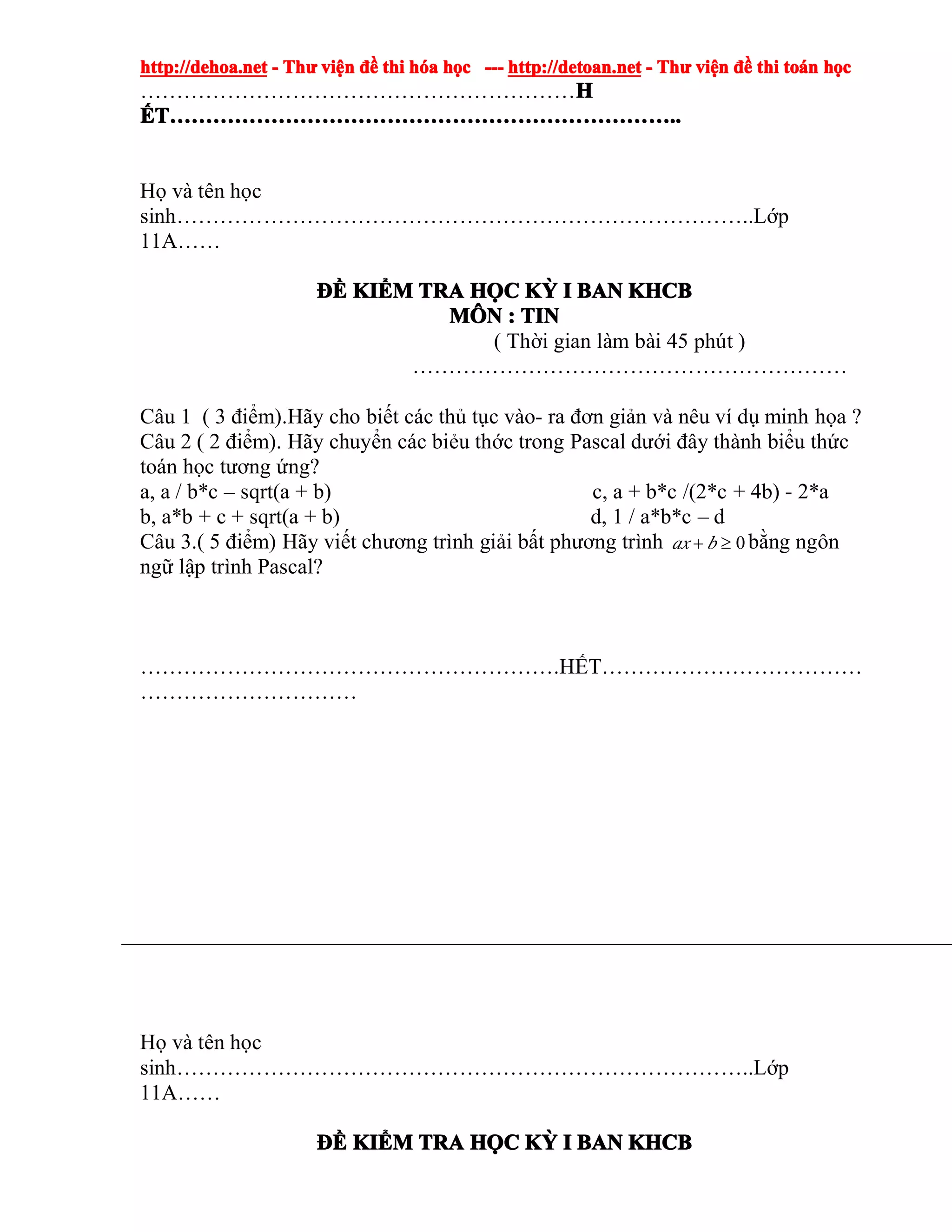 http://dehoa.nethttp://dehoa.nethttp://dehoa.nethttp://dehoa.net ---- ThThThThưưưư viviviviệệệệnnnn đềđềđềđề thithithithi hhhhóóóóaaaa hhhhọọọọcccc ------------ http://detoan.nethttp://detoan.nethttp://detoan.nethttp://detoan.net ---- ThThThThưưưư viviviviệệệệnnnn đềđềđềđề thithithithi totototoáááánnnn hhhhọọọọcccc
……………………………………………………HHHH
ẾẾẾẾTTTT……………………………………………………………………………………………………………………………………………………………………………………………………………………………………………………........
Họ và tên học
sinh……………………………………………………………………..Lớp
11A……
ĐĐĐĐỀỀỀỀ KIKIKIKIỂỂỂỂMMMM TRATRATRATRA HHHHỌỌỌỌCCCC KKKKỲỲỲỲ IIII BANBANBANBAN KHCBKHCBKHCBKHCB
MMMMÔÔÔÔNNNN :::: TINTINTINTIN
( Thời gian làm bài 45 phút )
……………………………………………………
Câu 1 ( 3 điểm).Hãy cho biết các thủ tục vào- ra đơn giản và nêu ví dụ minh họa ?
Câu 2 ( 2 điểm). Hãy chuyển các biẻu thớc trong Pascal dưới đây thành biểu thức
toán học tương ứng?
a, a / b*c – sqrt(a + b) c, a + b*c /(2*c + 4b) - 2*a
b, a*b + c + sqrt(a + b) d, 1 / a*b*c – d
Câu 3.( 5 điểm) Hãy viết chương trình giải bất phương trình 0≥+ bax bằng ngôn
ngữ lập trình Pascal?
………………………………………………….HẾT………………………………
…………………………
Họ và tên học
sinh……………………………………………………………………..Lớp
11A……
ĐĐĐĐỀỀỀỀ KIKIKIKIỂỂỂỂMMMM TRATRATRATRA HHHHỌỌỌỌCCCC KKKKỲỲỲỲ IIII BANBANBANBAN KHCBKHCBKHCBKHCB
 