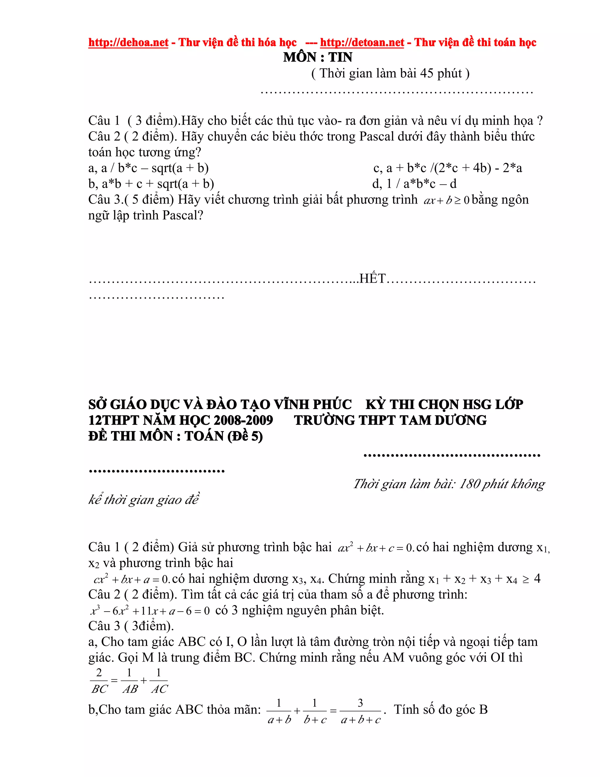 http://dehoa.nethttp://dehoa.nethttp://dehoa.nethttp://dehoa.net ---- ThThThThưưưư viviviviệệệệnnnn đềđềđềđề thithithithi hhhhóóóóaaaa hhhhọọọọcccc ------------ http://detoan.nethttp://detoan.nethttp://detoan.nethttp://detoan.net ---- ThThThThưưưư viviviviệệệệnnnn đềđềđềđề thithithithi totototoáááánnnn hhhhọọọọcccc
MMMMÔÔÔÔNNNN :::: TINTINTINTIN
( Thời gian làm bài 45 phút )
……………………………………………………
Câu 1 ( 3 điểm).Hãy cho biết các thủ tục vào- ra đơn giản và nêu ví dụ minh họa ?
Câu 2 ( 2 điểm). Hãy chuyển các biẻu thớc trong Pascal dưới đây thành biểu thức
toán học tương ứng?
a, a / b*c – sqrt(a + b) c, a + b*c /(2*c + 4b) - 2*a
b, a*b + c + sqrt(a + b) d, 1 / a*b*c – d
Câu 3.( 5 điểm) Hãy viết chương trình giải bất phương trình 0≥+ bax bằng ngôn
ngữ lập trình Pascal?
…………………………………………………...HẾT……………………………
…………………………
SSSSỞỞỞỞ GIGIGIGIÁÁÁÁOOOO DDDDỤỤỤỤCCCC VVVVÀÀÀÀ ĐÀĐÀĐÀĐÀOOOO TTTTẠẠẠẠOOOO VVVVĨĨĨĨNHNHNHNH PHPHPHPHÚÚÚÚCCCC KKKKỲỲỲỲ THITHITHITHI CHCHCHCHỌỌỌỌNNNN HSGHSGHSGHSG LLLLỚỚỚỚPPPP
12THPT12THPT12THPT12THPT NNNNĂĂĂĂMMMM HHHHỌỌỌỌCCCC 2008-20092008-20092008-20092008-2009 TRTRTRTRƯỜƯỜƯỜƯỜNGNGNGNG THPTTHPTTHPTTHPT TAMTAMTAMTAM DDDDƯƠƯƠƯƠƯƠNGNGNGNG
ĐĐĐĐỀỀỀỀ THITHITHITHI MMMMÔÔÔÔNNNN :::: TOTOTOTOÁÁÁÁNNNN ((((ĐĐĐĐềềềề 5)5)5)5)
…………………………………………………………………………………………………………………………………………
…………………………………………………………………………………………………………
Thời gian làm bài: 180 phút không
kể thời gian giao đề
Câu 1 ( 2 điểm) Giả sử phương trình bậc hai .02
=++ cbxax có hai nghiệm dương x1,
x2 và phương trình bậc hai
.02
=++ abxcx có hai nghiệm dương x3, x4. Chứng minh rằng x1 + x2 + x3 + x4 ≥ 4
Câu 2 ( 2 điểm). Tìm tất cả các giá trị của tham số a để phương trình:
06116 23
=−++− axxx có 3 nghiệm nguyên phân biệt.
Câu 3 ( 3điểm).
a, Cho tam giác ABC có I, O lần lượt là tâm đường tròn nội tiếp và ngoại tiếp tam
giác. Gọi M là trung điểm BC. Chứng minh rằng nếu AM vuông góc với OI thì
ACABBC
112
+=
b,Cho tam giác ABC thỏa mãn:
cbacbba ++
=
+
+
+
311
. Tính số đo góc B
 