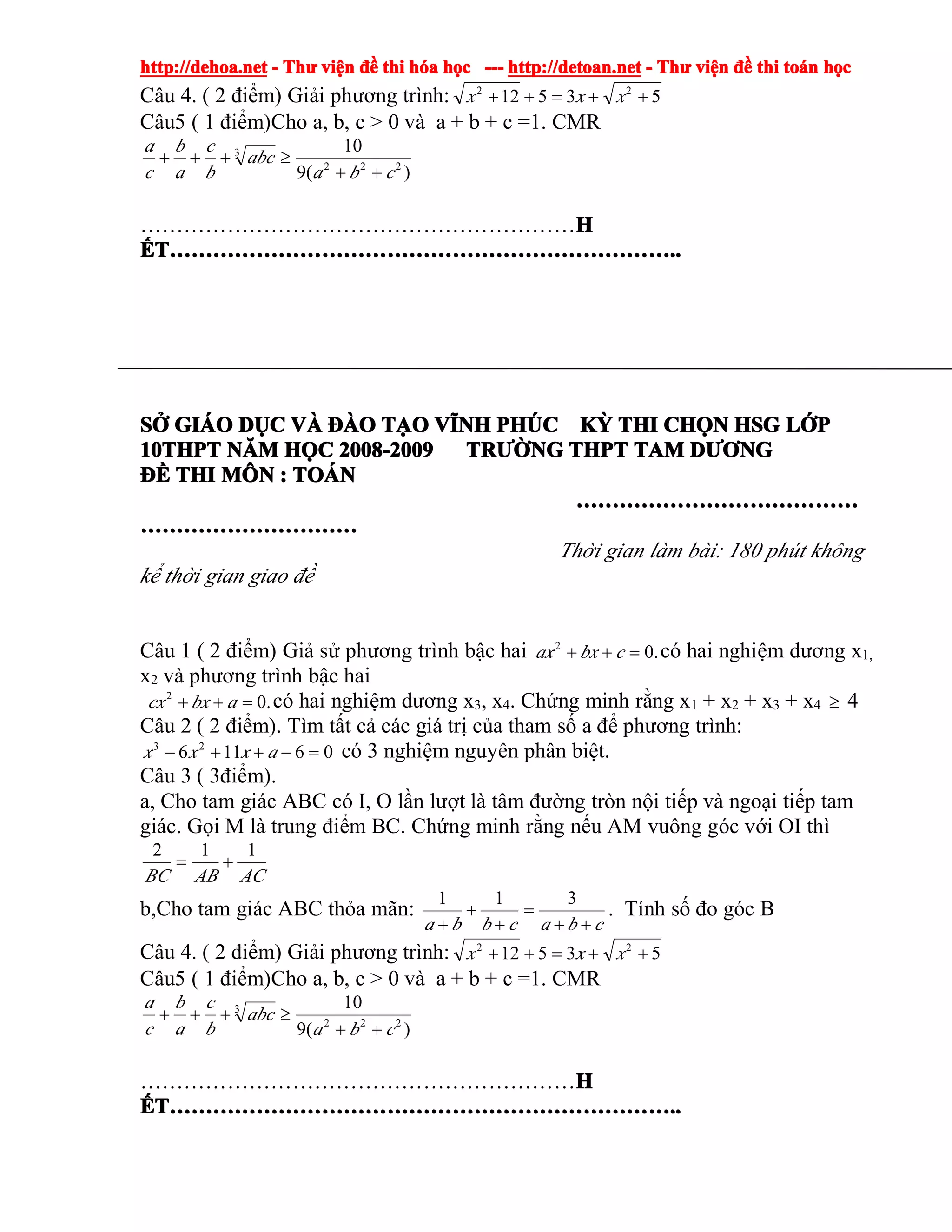 http://dehoa.nethttp://dehoa.nethttp://dehoa.nethttp://dehoa.net ---- ThThThThưưưư viviviviệệệệnnnn đềđềđềđề thithithithi hhhhóóóóaaaa hhhhọọọọcccc ------------ http://detoan.nethttp://detoan.nethttp://detoan.nethttp://detoan.net ---- ThThThThưưưư viviviviệệệệnnnn đềđềđềđề thithithithi totototoáááánnnn hhhhọọọọcccc
Câu 4. ( 2 điểm) Giải phương trình: 53512 22
++=++ xxx
Câu5 ( 1 điểm)Cho a, b, c > 0 và a + b + c =1. CMR
)(9
10
222
3
cba
abc
b
c
a
b
c
a
++
≥+++
……………………………………………………HHHH
ẾẾẾẾTTTT……………………………………………………………………………………………………………………………………………………………………………………………………………………………………………………........
SSSSỞỞỞỞ GIGIGIGIÁÁÁÁOOOO DDDDỤỤỤỤCCCC VVVVÀÀÀÀ ĐÀĐÀĐÀĐÀOOOO TTTTẠẠẠẠOOOO VVVVĨĨĨĨNHNHNHNH PHPHPHPHÚÚÚÚCCCC KKKKỲỲỲỲ THITHITHITHI CHCHCHCHỌỌỌỌNNNN HSGHSGHSGHSG LLLLỚỚỚỚPPPP
10THPT10THPT10THPT10THPT NNNNĂĂĂĂMMMM HHHHỌỌỌỌCCCC 2008-20092008-20092008-20092008-2009 TRTRTRTRƯỜƯỜƯỜƯỜNGNGNGNG THPTTHPTTHPTTHPT TAMTAMTAMTAM DDDDƯƠƯƠƯƠƯƠNGNGNGNG
ĐĐĐĐỀỀỀỀ THITHITHITHI MMMMÔÔÔÔNNNN :::: TOTOTOTOÁÁÁÁNNNN
…………………………………………………………………………………………………………………………………………
…………………………………………………………………………………………………………
Thời gian làm bài: 180 phút không
kể thời gian giao đề
Câu 1 ( 2 điểm) Giả sử phương trình bậc hai .02
=++ cbxax có hai nghiệm dương x1,
x2 và phương trình bậc hai
.02
=++ abxcx có hai nghiệm dương x3, x4. Chứng minh rằng x1 + x2 + x3 + x4 ≥ 4
Câu 2 ( 2 điểm). Tìm tất cả các giá trị của tham số a để phương trình:
06116 23
=−++− axxx có 3 nghiệm nguyên phân biệt.
Câu 3 ( 3điểm).
a, Cho tam giác ABC có I, O lần lượt là tâm đường tròn nội tiếp và ngoại tiếp tam
giác. Gọi M là trung điểm BC. Chứng minh rằng nếu AM vuông góc với OI thì
ACABBC
112
+=
b,Cho tam giác ABC thỏa mãn:
cbacbba ++
=
+
+
+
311
. Tính số đo góc B
Câu 4. ( 2 điểm) Giải phương trình: 53512 22
++=++ xxx
Câu5 ( 1 điểm)Cho a, b, c > 0 và a + b + c =1. CMR
)(9
10
222
3
cba
abc
b
c
a
b
c
a
++
≥+++
……………………………………………………HHHH
ẾẾẾẾTTTT……………………………………………………………………………………………………………………………………………………………………………………………………………………………………………………........
 