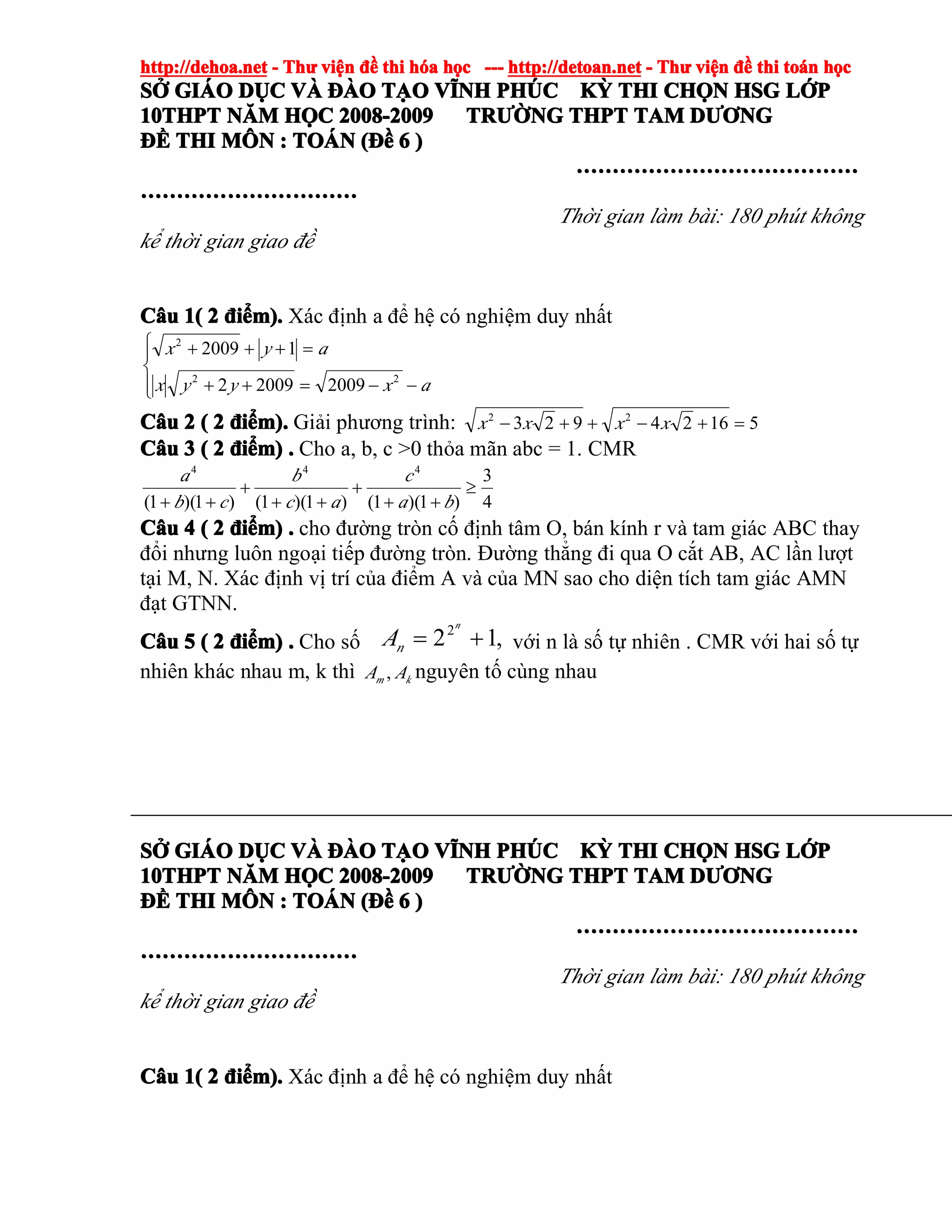 http://dehoa.nethttp://dehoa.nethttp://dehoa.nethttp://dehoa.net ---- ThThThThưưưư viviviviệệệệnnnn đềđềđềđề thithithithi hhhhóóóóaaaa hhhhọọọọcccc ------------ http://detoan.nethttp://detoan.nethttp://detoan.nethttp://detoan.net ---- ThThThThưưưư viviviviệệệệnnnn đềđềđềđề thithithithi totototoáááánnnn hhhhọọọọcccc
SSSSỞỞỞỞ GIGIGIGIÁÁÁÁOOOO DDDDỤỤỤỤCCCC VVVVÀÀÀÀ ĐÀĐÀĐÀĐÀOOOO TTTTẠẠẠẠOOOO VVVVĨĨĨĨNHNHNHNH PHPHPHPHÚÚÚÚCCCC KKKKỲỲỲỲ THITHITHITHI CHCHCHCHỌỌỌỌNNNN HSGHSGHSGHSG LLLLỚỚỚỚPPPP
10THPT10THPT10THPT10THPT NNNNĂĂĂĂMMMM HHHHỌỌỌỌCCCC 2008-20092008-20092008-20092008-2009 TRTRTRTRƯỜƯỜƯỜƯỜNGNGNGNG THPTTHPTTHPTTHPT TAMTAMTAMTAM DDDDƯƠƯƠƯƠƯƠNGNGNGNG
ĐĐĐĐỀỀỀỀ THITHITHITHI MMMMÔÔÔÔNNNN :::: TOTOTOTOÁÁÁÁNNNN ((((ĐĐĐĐềềềề 6666 ))))
…………………………………………………………………………………………………………………………………………
…………………………………………………………………………………………………………
Thời gian làm bài: 180 phút không
kể thời gian giao đề
CCCCââââuuuu 1(1(1(1( 2222 đđđđiiiiểểểểm).m).m).m). Xác định a để hệ có nghiệm duy nhất
⎪⎩
⎪
⎨
⎧
−−=++
=+++
axyyx
ayx
22
2
200920092
12009
CCCCââââuuuu 2222 (((( 2222 đđđđiiiiểểểểm).m).m).m). Giải phương trình: 51624923 22
=+−++− xxxx
CCCCââââuuuu 3333 (((( 2222 đđđđiiiiểểểểm)m)m)m) .... Cho a, b, c >0 thỏa mãn abc = 1. CMR
4
3
)1)(1()1)(1()1)(1(
444
≥
++
+
++
+
++ ba
c
ac
b
cb
a
CCCCââââuuuu 4444 (((( 2222 đđđđiiiiểểểểm)m)m)m) .... cho đường tròn cố định tâm O, bán kính r và tam giác ABC thay
đổi nhưng luôn ngoại tiếp đường tròn. Đường thẳng đi qua O cắt AB, AC lần lượt
tại M, N. Xác định vị trí của điểm A và của MN sao cho diện tích tam giác AMN
đạt GTNN.
CCCCââââuuuu 5555 (((( 2222 đđđđiiiiểểểểm)m)m)m) .... Cho số ,122
+=
n
nA với n là số tự nhiên . CMR với hai số tự
nhiên khác nhau m, k thì km AA , nguyên tố cùng nhau
SSSSỞỞỞỞ GIGIGIGIÁÁÁÁOOOO DDDDỤỤỤỤCCCC VVVVÀÀÀÀ ĐÀĐÀĐÀĐÀOOOO TTTTẠẠẠẠOOOO VVVVĨĨĨĨNHNHNHNH PHPHPHPHÚÚÚÚCCCC KKKKỲỲỲỲ THITHITHITHI CHCHCHCHỌỌỌỌNNNN HSGHSGHSGHSG LLLLỚỚỚỚPPPP
10THPT10THPT10THPT10THPT NNNNĂĂĂĂMMMM HHHHỌỌỌỌCCCC 2008-20092008-20092008-20092008-2009 TRTRTRTRƯỜƯỜƯỜƯỜNGNGNGNG THPTTHPTTHPTTHPT TAMTAMTAMTAM DDDDƯƠƯƠƯƠƯƠNGNGNGNG
ĐĐĐĐỀỀỀỀ THITHITHITHI MMMMÔÔÔÔNNNN :::: TOTOTOTOÁÁÁÁNNNN ((((ĐĐĐĐềềềề 6666 ))))
…………………………………………………………………………………………………………………………………………
…………………………………………………………………………………………………………
Thời gian làm bài: 180 phút không
kể thời gian giao đề
CCCCââââuuuu 1(1(1(1( 2222 đđđđiiiiểểểểm).m).m).m). Xác định a để hệ có nghiệm duy nhất
 