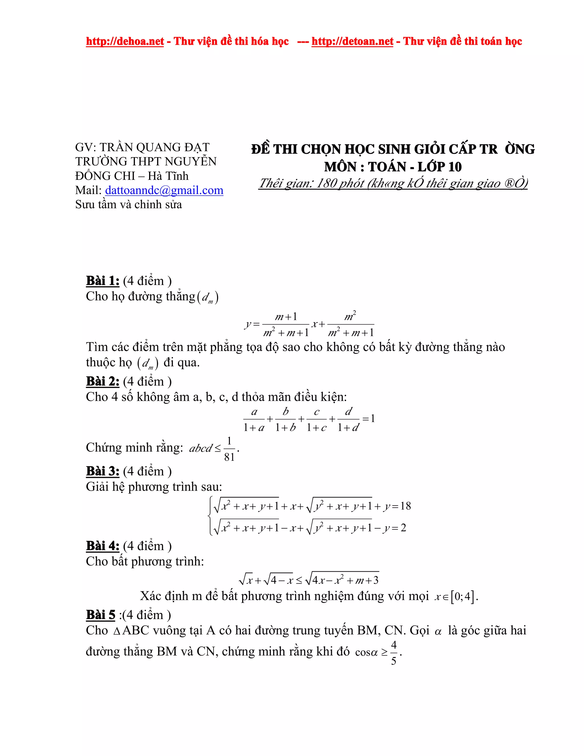 http://dehoa.nethttp://dehoa.nethttp://dehoa.nethttp://dehoa.net ---- ThThThThưưưư viviviviệệệệnnnn đềđềđềđề thithithithi hhhhóóóóaaaa hhhhọọọọcccc ------------ http://detoan.nethttp://detoan.nethttp://detoan.nethttp://detoan.net ---- ThThThThưưưư viviviviệệệệnnnn đềđềđềđề thithithithi totototoáááánnnn hhhhọọọọcccc
GV: TRẦN QUANG ĐẠT
TRƯỜNG THPT NGUYỄN
ĐỔNG CHI – Hà Tĩnh
Mail: dattoanndc@gmail.com
Sưu tầm và chỉnh sửa
®Ò®Ò®Ò®Ò thithithithi chchchchäääännnn hhhhääääcccc sinhsinhsinhsinh gigigigiááááiiii ccccÊÊÊÊpppp tr tr tr tr êêêêngngngng
MMMM««««nnnn :::: ToToToTo¸¸¸¸nnnn ---- llllíííípppp 10101010
Thêi gian: 180 phót (kh«ng kÓ thêi gian giao ®Ò)
BBBBààààiiii 1:1:1:1: (4 điểm )
Cho họ đường thẳng( )md
2
2 2
1
1 1
m m
y x
m m m m
+
= +
+ + + +
Tìm các điểm trên mặt phẳng tọa độ sao cho không có bất kỳ đường thẳng nào
thuộc họ ( )md đi qua.
BBBBààààiiii 2:2:2:2: (4 điểm )
Cho 4 số không âm a, b, c, d thỏa mãn điều kiện:
1
1 1 1 1
a b c d
a b c d
+ + + =
+ + + +
Chứng minh rằng:
1
81
abcd ≤ .
BBBBààààiiii 3:3:3:3: (4 điểm )
Giải hệ phương trình sau:
2 2
2 2
1 1 18
1 1 2
x x y x y x y y
x x y x y x y y
⎧ + + + + + + + + + =⎪
⎨
+ + + − + + + + − =⎪⎩
BBBBààààiiii 4:4:4:4: (4 điểm )
Cho bất phương trình:
2
4 4 3x x x x m+ − ≤ − + +
Xác định m để bất phương trình nghiệm đúng với mọi [ ]0;4x∈ .
BBBBààààiiii 5555 :(4 điểm )
Cho ∆ABC vuông tại A có hai đường trung tuyến BM, CN. Gọi α là góc giữa hai
đường thẳng BM và CN, chứng minh rằng khi đó
4
cos
5
α ≥ .
 