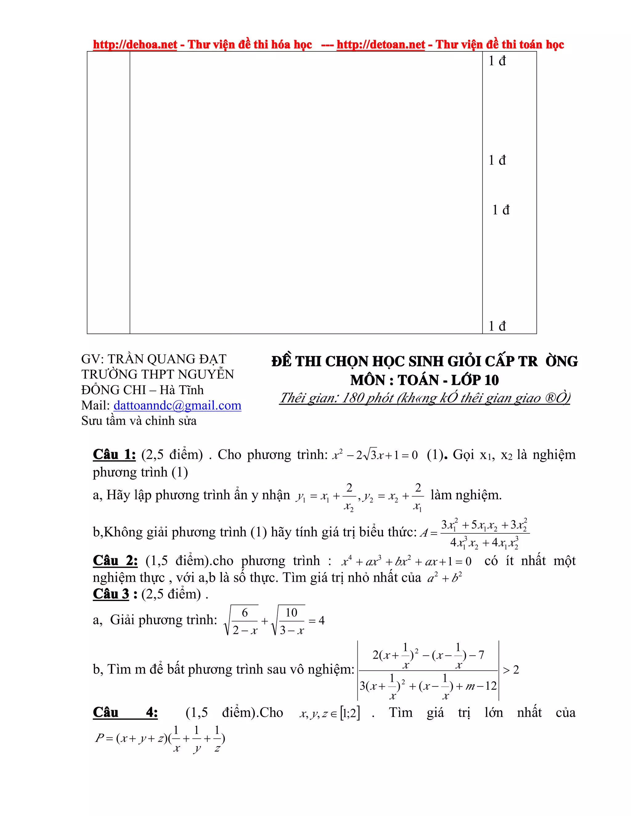 http://dehoa.nethttp://dehoa.nethttp://dehoa.nethttp://dehoa.net ---- ThThThThưưưư viviviviệệệệnnnn đềđềđềđề thithithithi hhhhóóóóaaaa hhhhọọọọcccc ------------ http://detoan.nethttp://detoan.nethttp://detoan.nethttp://detoan.net ---- ThThThThưưưư viviviviệệệệnnnn đềđềđềđề thithithithi totototoáááánnnn hhhhọọọọcccc
1 đ
1 đ
1 đ
1 đ
GV: TRẦN QUANG ĐẠT
TRƯỜNG THPT NGUYỄN
ĐỔNG CHI – Hà Tĩnh
Mail: dattoanndc@gmail.com
Sưu tầm và chỉnh sửa
®Ò®Ò®Ò®Ò thithithithi chchchchäääännnn hhhhääääcccc sinhsinhsinhsinh gigigigiááááiiii ccccÊÊÊÊpppp tr tr tr tr êêêêngngngng
MMMM««««nnnn :::: ToToToTo¸¸¸¸nnnn ---- llllíííípppp 10101010
Thêi gian: 180 phót (kh«ng kÓ thêi gian giao ®Ò)
CCCCââââuuuu 1:1:1:1: (2,5 điểm) . Cho phương trình: 01322
=+− xx (1).... Gọi x1, x2 là nghiệm
phương trình (1)
a, Hãy lập phương trình ẩn y nhận
1
22
2
11
2
,
2
x
xy
x
xy +=+= làm nghiệm.
b,Không giải phương trình (1) hãy tính giá trị biểu thức: 3
212
3
1
2
221
2
1
44
353
xxxx
xxxx
A
+
++
=
CCCCââââuuuu 2:2:2:2: (1,5 điểm).cho phương trình : 01234
=++++ axbxaxx có ít nhất một
nghiệm thực , với a,b là số thực. Tìm giá trị nhỏ nhất của 22
ba +
CCCCââââuuuu 3333 :::: (2,5 điểm) .
a, Giải phương trình: 4
3
10
2
6
=
−
+
− xx
b, Tìm m để bất phương trình sau vô nghiệm: 2
12)
1
()
1
(3
7)
1
()
1
(2
2
2
>
−+−++
−−−+
m
x
x
x
x
x
x
x
x
CCCCââââuuuu 4:4:4:4: (1,5 điểm).Cho [ ]2;1,, ∈zyx . Tìm giá trị lớn nhất của
)
111
)((
zyx
zyxP ++++=
 