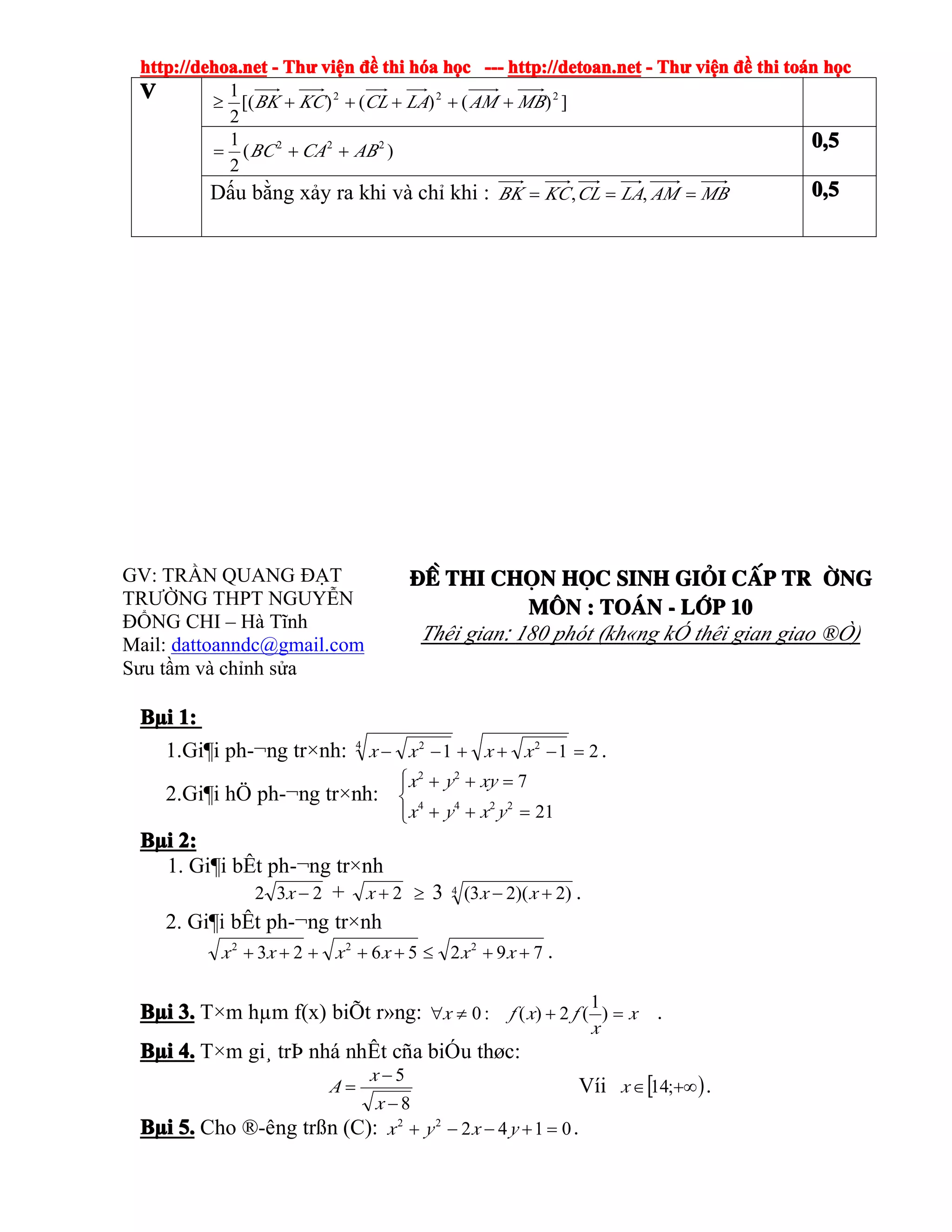 http://dehoa.nethttp://dehoa.nethttp://dehoa.nethttp://dehoa.net ---- ThThThThưưưư viviviviệệệệnnnn đềđềđềđề thithithithi hhhhóóóóaaaa hhhhọọọọcccc ------------ http://detoan.nethttp://detoan.nethttp://detoan.nethttp://detoan.net ---- ThThThThưưưư viviviviệệệệnnnn đềđềđềđề thithithithi totototoáááánnnn hhhhọọọọcccc
GV: TRẦN QUANG ĐẠT
TRƯỜNG THPT NGUYỄN
ĐỔNG CHI – Hà Tĩnh
Mail: dattoanndc@gmail.com
Sưu tầm và chỉnh sửa
®Ò®Ò®Ò®Ò thithithithi chchchchäääännnn hhhhääääcccc sinhsinhsinhsinh gigigigiááááiiii ccccÊÊÊÊpppp tr tr tr tr êêêêngngngng
MMMM««««nnnn :::: ToToToTo¸¸¸¸nnnn ---- llllíííípppp 10101010
Thêi gian: 180 phót (kh«ng kÓ thêi gian giao ®Ò)
BBBBµµµµiiii 1:1:1:1:
1.Gi¶i ph-¬ng tr×nh: 211 24 2
=−++−− xxxx .
2.Gi¶i hÖ ph-¬ng tr×nh:
⎪⎩
⎪
⎨
⎧
=++
=++
21
7
2244
22
yxyx
xyyx
BBBBµµµµiiii 2:2:2:2:
1. Gi¶i bÊt ph-¬ng tr×nh
232 −x + 2+x ≥ 3 4 )2)(23( +− xx .
2. Gi¶i bÊt ph-¬ng tr×nh
7925623 222
++≤+++++ xxxxxx .
BBBBµµµµiiii 3.3.3.3. T×m hµm f(x) biÕt r»ng: x
x
fxfx =+≠∀ )
1
(2)(:0 .
BBBBµµµµiiii 4.4.4.4. T×m gi¸ trÞ nhá nhÊt cña biÓu thøc:
8
5
−
−
=
x
x
A Víi [ )+∞∈ ;14x .
BBBBµµµµiiii 5.5.5.5. Cho ®-êng trßn (C): 014222
=+−−+ yxyx .
VVVV ])()()[(
2
1 222
MBAMLACLKCBK +++++≥
)(
2
1 222
ABCABC ++= 0,50,50,50,5
Dấu bằng xảy ra khi và chỉ khi : MBAMLACLKCBK === ,, 0,50,50,50,5
 