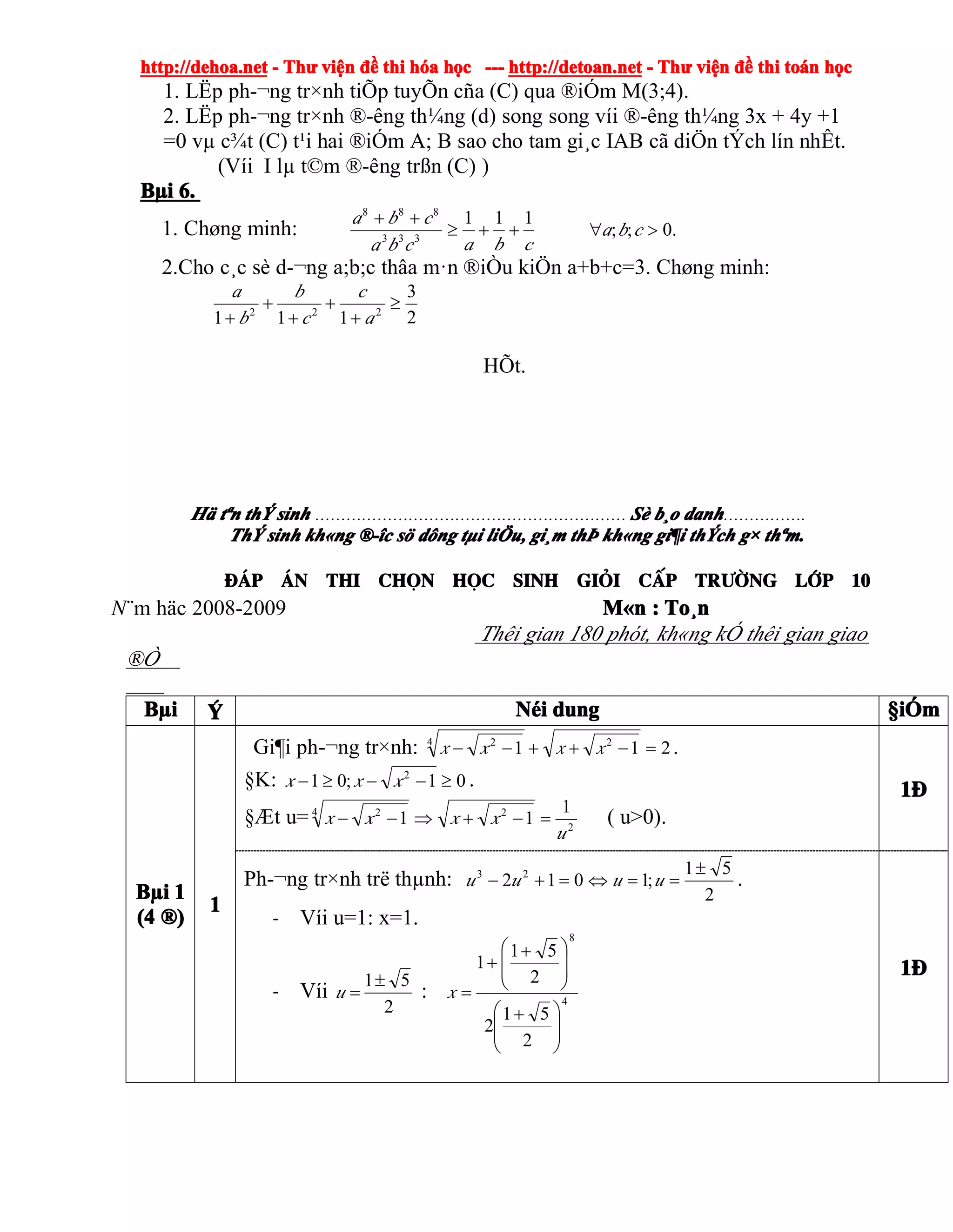 http://dehoa.nethttp://dehoa.nethttp://dehoa.nethttp://dehoa.net ---- ThThThThưưưư viviviviệệệệnnnn đềđềđềđề thithithithi hhhhóóóóaaaa hhhhọọọọcccc ------------ http://detoan.nethttp://detoan.nethttp://detoan.nethttp://detoan.net ---- ThThThThưưưư viviviviệệệệnnnn đềđềđềđề thithithithi totototoáááánnnn hhhhọọọọcccc
1. LËp ph-¬ng tr×nh tiÕp tuyÕn cña (C) qua ®iÓm M(3;4).
2. LËp ph-¬ng tr×nh ®-êng th¼ng (d) song song víi ®-êng th¼ng 3x + 4y +1
=0 vµ c¾t (C) t¹i hai ®iÓm A; B sao cho tam gi¸c IAB cã diÖn tÝch lín nhÊt.
(Víi I lµ t©m ®-êng trßn (C) )
BBBBµµµµiiii 6.6.6.6.
1. Chøng minh: .0;;
111
333
888
>∀++≥
++
cba
cbacba
cba
2.Cho c¸c sè d-¬ng a;b;c thâa m·n ®iÒu kiÖn a+b+c=3. Chøng minh:
2
3
111 222
≥
+
+
+
+
+ a
c
c
b
b
a
HÕt.
HHHHääää ttttªªªªnnnn ththththÝÝÝÝ sinhsinhsinhsinh …………………………………………………… SSSSèèèè bbbb¸¸¸¸oooo danhdanhdanhdanh…………….
ThThThThÝÝÝÝ sinhsinhsinhsinh khkhkhkh««««ngngngng ®-î®-î®-î®-îcccc ssssöööö ddddôôôôngngngng ttttµµµµiiii lilililiÖÖÖÖu,u,u,u, gigigigi¸¸¸¸mmmm ththththÞÞÞÞ khkhkhkh««««ngngngng gigigigi¶¶¶¶iiii ththththÝÝÝÝchchchch gggg×××× ththththªªªªm.m.m.m.
®¸®¸®¸®¸pppp ¸¸¸¸nnnn thithithithi chchchchäääännnn hhhhääääcccc sinhsinhsinhsinh gigigigiááááiiii ccccÊÊÊÊpppp trtrtrtr­ê­ê­ê­êngngngng llllíííípppp 10101010
n¨m häc 2008-2009 MMMM««««nnnn :::: ToToToTo¸¸¸¸nnnn
Thêi gian 180 phót, kh«ng kÓ thêi gian giao
®Ò
BBBBµµµµiiii ýýýý NNNNééééiiii dungdungdungdung §§§§iiiiÓÓÓÓmmmm
BBBBµµµµiiii 1111
(4(4(4(4 ®®®®))))
1111
Gi¶i ph-¬ng tr×nh: 211 24 2
=−++−− xxxx .
§K: 01;01 2
≥−−≥− xxx .
§Æt u= 2
24 2 1
11
u
xxxx =−+⇒−− ( u>0).
1111®®®®
Ph-¬ng tr×nh trë thµnh:
2
51
;1012 23 ±
==⇔=+− uuuu .
- Víi u=1: x=1.
- Víi
2
51±
=u : 4
8
2
51
2
2
51
1
⎟
⎟
⎠
⎞
⎜
⎜
⎝
⎛ +
⎟
⎟
⎠
⎞
⎜
⎜
⎝
⎛ +
+
=x
1111®®®®
 