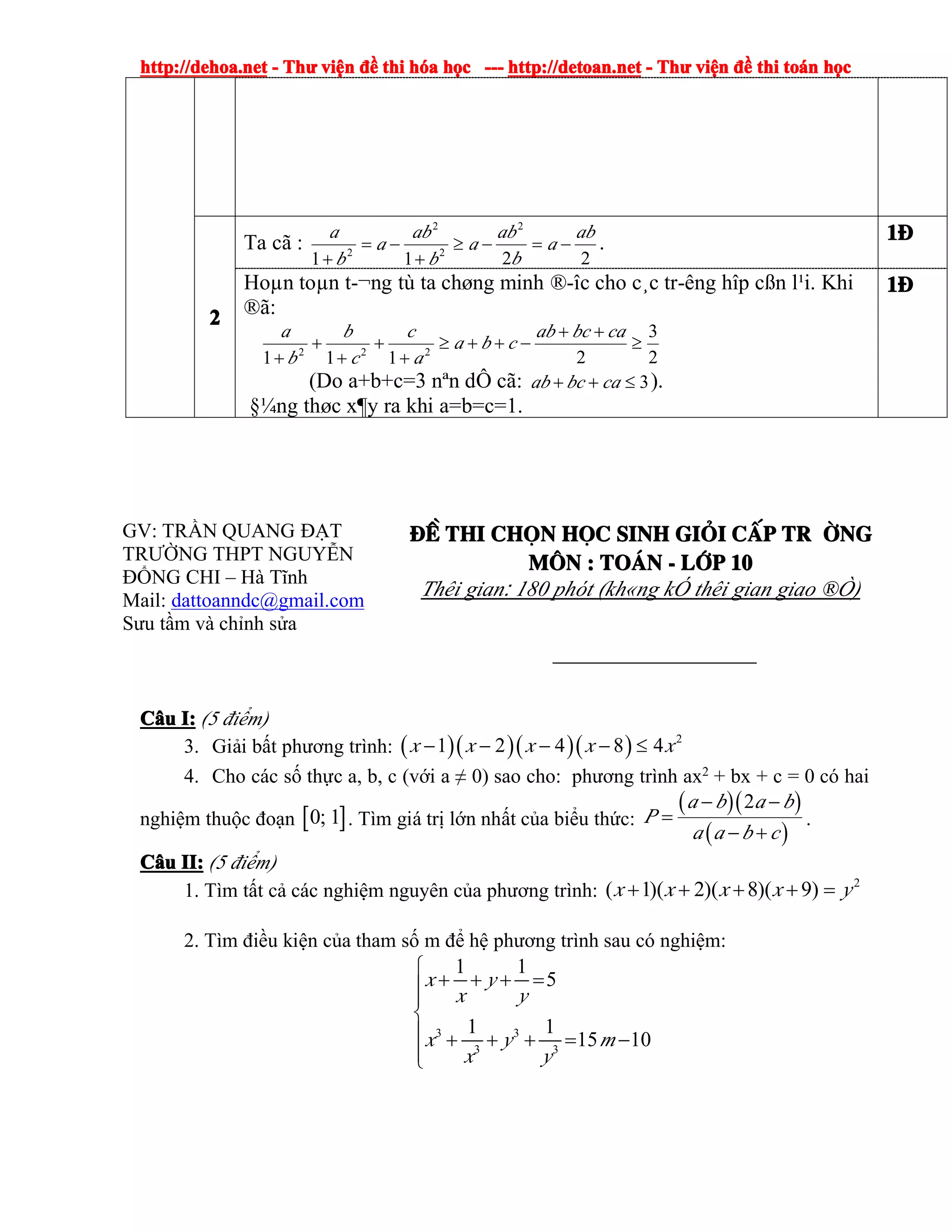 http://dehoa.nethttp://dehoa.nethttp://dehoa.nethttp://dehoa.net ---- ThThThThưưưư viviviviệệệệnnnn đềđềđềđề thithithithi hhhhóóóóaaaa hhhhọọọọcccc ------------ http://detoan.nethttp://detoan.nethttp://detoan.nethttp://detoan.net ---- ThThThThưưưư viviviviệệệệnnnn đềđềđềđề thithithithi totototoáááánnnn hhhhọọọọcccc
2222
Ta cã :
2211
2
2
2
2
ab
a
b
ab
a
b
ab
a
b
a
−=−≥
+
−=
+
. 1111®®®®
Hoµn toµn t-¬ng tù ta chøng minh ®-îc cho c¸c tr-êng hîp cßn l¹i. Khi
®ã:
2
3
2111 222
≥
++
−++≥
+
+
+
+
+
cabcab
cba
a
c
c
b
b
a
(Do a+b+c=3 nªn dÔ cã: 3≤++ cabcab ).
§¼ng thøc x¶y ra khi a=b=c=1.
1111®®®®
GV: TRẦN QUANG ĐẠT
TRƯỜNG THPT NGUYỄN
ĐỔNG CHI – Hà Tĩnh
Mail: dattoanndc@gmail.com
Sưu tầm và chỉnh sửa
®Ò®Ò®Ò®Ò thithithithi chchchchäääännnn hhhhääääcccc sinhsinhsinhsinh gigigigiááááiiii ccccÊÊÊÊpppp tr tr tr tr êêêêngngngng
MMMM««««nnnn :::: ToToToTo¸¸¸¸nnnn ---- llllíííípppp 10101010
Thêi gian: 180 phót (kh«ng kÓ thêi gian giao ®Ò)
CCCCââââuuuu I:I:I:I: (5 điểm)
3. Giải bất phương trình: ( )( )( )( ) 2
1 2 4 8 4x x x x x− − − − ≤
4. Cho các số thực a, b, c (với a ≠ 0) sao cho: phương trình ax2
+ bx + c = 0 có hai
nghiệm thuộc đoạn [ ]0; 1 . Tìm giá trị lớn nhất của biểu thức:
( )( )
( )
2a b a b
P
a a b c
− −
=
− +
.
CCCCââââuuuu II:II:II:II: (5 điểm)
1. Tìm tất cả các nghiệm nguyên của phương trình:
2
)9)(8)(2)(1( yxxxx =++++
2. Tìm điều kiện của tham số m để hệ phương trình sau có nghiệm:
3 3
3 3
1 1
5
1 1
15 10
x y
x y
x y m
x y
⎧
+ + + =⎪
⎪
⎨
⎪ + + + = −
⎪⎩
 