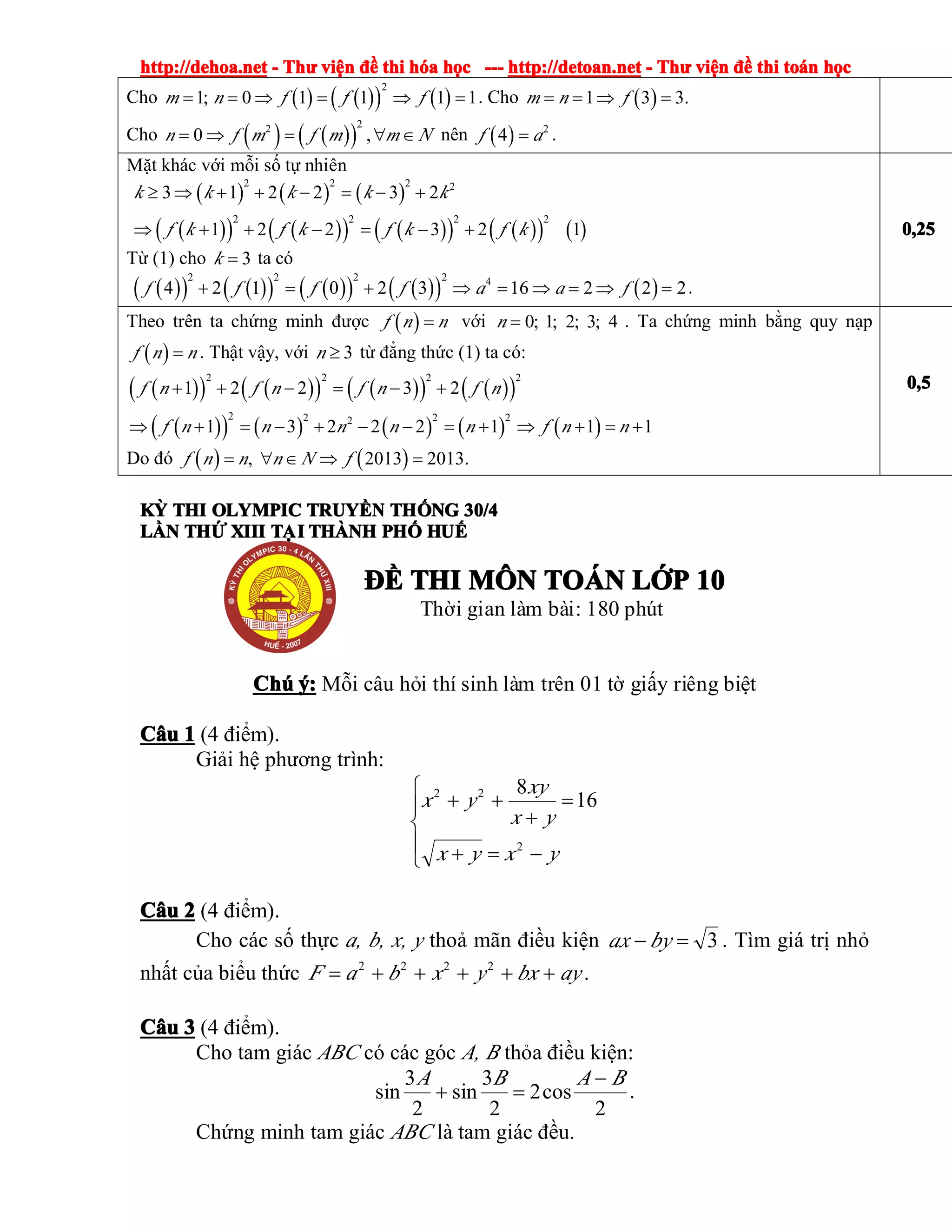 http://dehoa.nethttp://dehoa.nethttp://dehoa.nethttp://dehoa.net ---- ThThThThưưưư viviviviệệệệnnnn đềđềđềđề thithithithi hhhhóóóóaaaa hhhhọọọọcccc ------------ http://detoan.nethttp://detoan.nethttp://detoan.nethttp://detoan.net ---- ThThThThưưưư viviviviệệệệnnnn đềđềđềđề thithithithi totototoáááánnnn hhhhọọọọcccc
Cho ( ) ( )( ) ( )
2
1; 0 1 1 1 1m n f f f= = ⇒ = ⇒ = . Cho ( )1 3 3.m n f= = ⇒ =
Cho ( ) ( )( )
22
0 ,n f m f m m N= ⇒ = ∀ ∈ nên ( ) 2
4f a= .
Mặt khác với mỗi số tự nhiên
( ) ( ) ( )
( )( ) ( )( ) ( )( ) ( )( ) ( )
2 2 2 2
2 2 2 2
3 1 2 2 3 2
1 2 2 3 2 1
k k k k k
f k f k f k f k
≥ ⇒ + + − = − +
⇒ + + − = − +
Từ (1) cho 3k = ta có
( )( ) ( )( ) ( )( ) ( )( ) ( )
2 2 2 2 4
4 2 1 0 2 3 16 2 2 2f f f f a a f+ = + ⇒ = ⇒ = ⇒ = .
0,250,250,250,25
Theo trên ta chứng minh được ( )f n n= với 0; 1; 2; 3; 4n = . Ta chứng minh bằng quy nạp
( )f n n= . Thật vậy, với 3n ≥ từ đẳng thức (1) ta có:
( )( ) ( )( ) ( )( ) ( )( )
( )( ) ( ) ( ) ( ) ( )
2 2 2 2
2 2 2 22
1 2 2 3 2
1 3 2 2 2 1 1 1
f n f n f n f n
f n n n n n f n n
+ + − = − +
⇒ + = − + − − = + ⇒ + = +
Do đó ( ) ( ), 2013 2013.f n n n N f= ∀ ∈ ⇒ =
0,50,50,50,5
KỲKỲKỲKỲ THITHITHITHI OLYMPICOLYMPICOLYMPICOLYMPIC TRUYTRUYTRUYTRUYỀỀỀỀNNNN THTHTHTHỐỐỐỐNGNGNGNG 30/430/430/430/4
LLLLẦẦẦẦNNNN THTHTHTHỨỨỨỨ XIIIXIIIXIIIXIII TẠITẠITẠITẠI THÀNHTHÀNHTHÀNHTHÀNH PHPHPHPHỐỐỐỐ HUHUHUHUẾẾẾẾ
ĐỀĐỀĐỀĐỀ THITHITHITHI MMMMÔÔÔÔNNNN TOTOTOTOÁÁÁÁNNNN LLLLỚỚỚỚPPPP 10101010
Thời gian làm bài: 180 phút
ChúChúChúChú ý:ý:ý:ý: Mỗi câu hỏi thí sinh làm trên 01 tờ giấy riêng biệt
CCCCââââuuuu 1111 (4 điểm).
Giải hệ phương trình:
⎪
⎩
⎪
⎨
⎧
−=+
=
+
++
yxyx
yx
xy
yx
2
22
16
8
CCCCââââuuuu 2222 (4 điểm).
Cho các số thực a, b, x, y thoả mãn điều kiện 3=− byax . Tìm giá trị nhỏ
nhất của biểu thức aybxyxbaF +++++= 2222
.
CCCCââââuuuu 3333 (4 điểm).
Cho tam giác ABC có các góc A, B thỏa điều kiện:
2
cos2
2
3
sin
2
3
sin
BABA −
=+ .
Chứng minh tam giác ABC là tam giác đều.
 