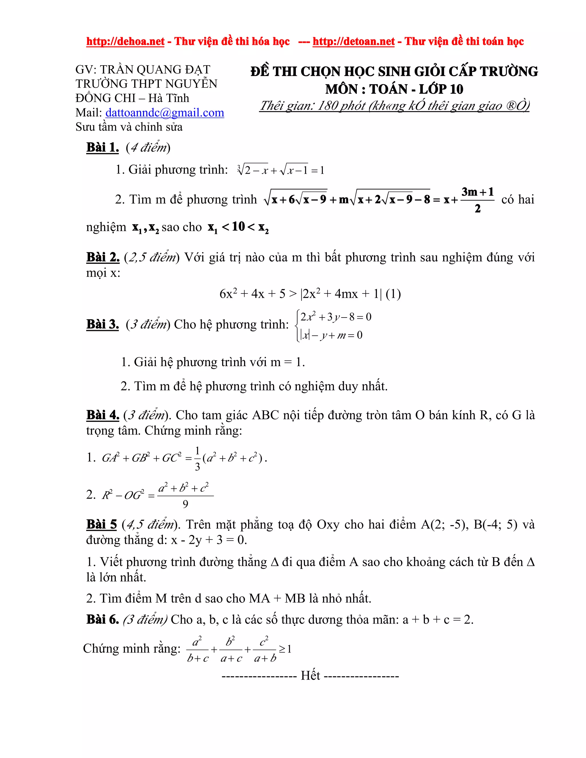 http://dehoa.nethttp://dehoa.nethttp://dehoa.nethttp://dehoa.net ---- ThThThThưưưư viviviviệệệệnnnn đềđềđềđề thithithithi hhhhóóóóaaaa hhhhọọọọcccc ------------ http://detoan.nethttp://detoan.nethttp://detoan.nethttp://detoan.net ---- ThThThThưưưư viviviviệệệệnnnn đềđềđềđề thithithithi totototoáááánnnn hhhhọọọọcccc
GV: TRẦN QUANG ĐẠT
TRƯỜNG THPT NGUYỄN
ĐỔNG CHI – Hà Tĩnh
Mail: dattoanndc@gmail.com
Sưu tầm và chỉnh sửa
®Ò®Ò®Ò®Ò thithithithi chchchchäääännnn hhhhääääcccc sinhsinhsinhsinh gigigigiááááiiii ccccÊÊÊÊpppp trtrtrtr­ê­ê­ê­êngngngng
MMMM««««nnnn :::: ToToToTo¸¸¸¸nnnn ---- llllíííípppp 10101010
Thêi gian: 180 phót (kh«ng kÓ thêi gian giao ®Ò)
BBBBààààiiii 1.1.1.1. (4 điểm)
1. Giải phương trình: 1123
=−+− xx
2. Tìm m để phương trình
3m 13m 13m 13m 1
x 6 x 9 m x 2 x 9 8 xx 6 x 9 m x 2 x 9 8 xx 6 x 9 m x 2 x 9 8 xx 6 x 9 m x 2 x 9 8 x
2222
++++
+ − + + − − = ++ − + + − − = ++ − + + − − = ++ − + + − − = + có hai
nghiệm 1 21 21 21 2x ,xx ,xx ,xx ,x sao cho 1 21 21 21 2x 10 xx 10 xx 10 xx 10 x< << << << <
BBBBààààiiii 2.2.2.2. (2,5 điểm) Với giá trị nào của m thì bất phương trình sau nghiệm đúng với
mọi x:
6x2
+ 4x + 5 > |2x2
+ 4mx + 1| (1)
BBBBààààiiii 3.3.3.3. (3 điểm) Cho hệ phương trình:
2
2 3 8 0
0
x y
x y m
⎧ + − =⎪
⎨
− + =⎪⎩
1. Giải hệ phương trình với m = 1.
2. Tìm m để hệ phương trình có nghiệm duy nhất.
BBBBààààiiii 4.4.4.4. (3 điểm). Cho tam giác ABC nội tiếp đường tròn tâm O bán kính R, có G là
trọng tâm. Chứng minh rằng:
1. 2 2 2 2 2 21
( )
3
GA GB GC a b c+ + = + + .
2.
2 2 2
2 2
9
a b c
R OG
+ +
− =
BBBBààààiiii 5555 (4,5 điểm). Trên mặt phẳng toạ độ Oxy cho hai điểm A(2; -5), B(-4; 5) và
đường thẳng d: x - 2y + 3 = 0.
1. Viết phương trình đường thẳng ∆ đi qua điểm A sao cho khoảng cách từ B đến ∆
là lớn nhất.
2. Tìm điểm M trên d sao cho MA + MB là nhỏ nhất.
BBBBààààiiii 6.6.6.6. (3 điểm) Cho a, b, c là các số thực dương thỏa mãn: a + b + c = 2.
Chứng minh rằng:
2 2 2
1
a b c
b c a c a b
+ + ≥
+ + +
----------------- Hết -----------------
 