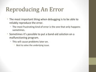 Reproducing An Error
• The most important thing when debugging is to be able to
reliably reproduce the error.
• The most frustrating kind of error is the one that only happens
sometimes.
• Sometimes it’s possible to put a band-aid solution on a
malfunctioning program.
• This will cause problems later on.
• Best to solve the underlying issue.
 