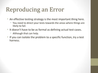 Reproducing an Error
• An effective testing strategy is the most important thing here.
• You need to direct your tests towards the areas where things are
likely to fail.
• It doesn’t have to be as formal as defining actual test cases.
• Although that can help.
• If you can isolate the problem to a specific function, try a test
harness.
 