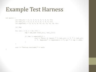 Example Test Harness
int main() {
int test_x[] = {1, 2, 3, 4, 5, 6, 7, 8, 9, 10};
int test_y[] = {1, 2, 3, 4, 5, 6, 7, 8, 9, 10};
int expected[] = {2, 4, 6, 8, 10, 12, 14, 16, 18, 20};
int tmp;
for (int i = 0; i < 10; i++) {
tmp = add_nums (test_x[i], test_y[i]);
if (tmp != expected[i]) {
cout << "Error in inputs: " << test_x[i] << ", " << test_y[i]
<< ". Expected " << expected[i] << ", got " << tmp << endl;
}
}
cout << "Testing concluded." << endl;
}
 