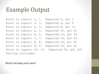 Example Output
Error in inputs: 1, 1. Expected 2, got 1
Error in inputs: 3, 3. Expected 6, got 9
Error in inputs: 4, 4. Expected 8, got 16
Error in inputs: 5, 5. Expected 10, got 25
Error in inputs: 6, 6. Expected 12, got 36
Error in inputs: 7, 7. Expected 14, got 49
Error in inputs: 8, 8. Expected 16, got 64
Error in inputs: 9, 9. Expected 18, got 81
Error in inputs: 10, 10. Expected 20, got 100
Testing concluded.
What’s the likely error here?
 