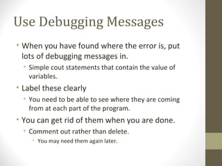 Use Debugging Messages
• When you have found where the error is, put
lots of debugging messages in.
• Simple cout statements that contain the value of
variables.
• Label these clearly
• You need to be able to see where they are coming
from at each part of the program.
• You can get rid of them when you are done.
• Comment out rather than delete.
• You may need them again later.
 