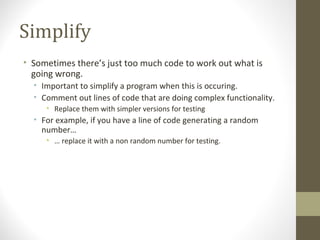 Simplify
• Sometimes there’s just too much code to work out what is
going wrong.
• Important to simplify a program when this is occuring.
• Comment out lines of code that are doing complex functionality.
• Replace them with simpler versions for testing
• For example, if you have a line of code generating a random
number…
• … replace it with a non random number for testing.
 