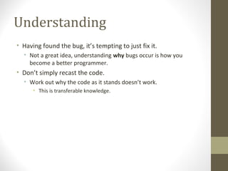 Understanding
• Having found the bug, it’s tempting to just fix it.
• Not a great idea, understanding why bugs occur is how you
become a better programmer.
• Don’t simply recast the code.
• Work out why the code as it stands doesn’t work.
• This is transferable knowledge.
 