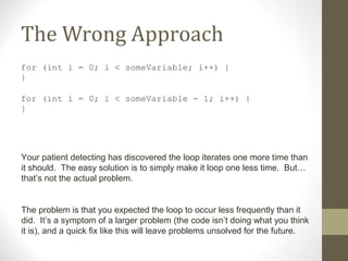 The Wrong Approach
for (int i = 0; i < someVariable; i++) {
}
for (int i = 0; i < someVariable - 1; i++) {
}
Your patient detecting has discovered the loop iterates one more time than
it should. The easy solution is to simply make it loop one less time. But…
that’s not the actual problem.
The problem is that you expected the loop to occur less frequently than it
did. It’s a symptom of a larger problem (the code isn’t doing what you think
it is), and a quick fix like this will leave problems unsolved for the future.
 