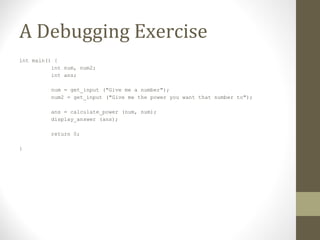 A Debugging Exercise
int main() {
int num, num2;
int ans;
num = get_input ("Give me a number");
num2 = get_input ("Give me the power you want that number to");
ans = calculate_power (num, num);
display_answer (ans);
return 0;
}
 